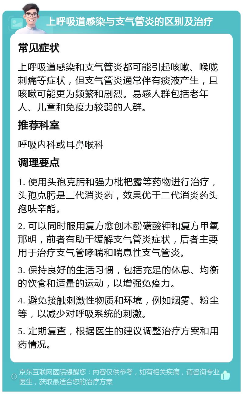 上呼吸道感染与支气管炎的区别及治疗 常见症状 上呼吸道感染和支气管炎都可能引起咳嗽、喉咙刺痛等症状，但支气管炎通常伴有痰液产生，且咳嗽可能更为频繁和剧烈。易感人群包括老年人、儿童和免疫力较弱的人群。 推荐科室 呼吸内科或耳鼻喉科 调理要点 1. 使用头孢克肟和强力枇杷露等药物进行治疗，头孢克肟是三代消炎药，效果优于二代消炎药头孢呋辛酯。 2. 可以同时服用复方愈创木酚磺酸钾和复方甲氧那明，前者有助于缓解支气管炎症状，后者主要用于治疗支气管哮喘和喘息性支气管炎。 3. 保持良好的生活习惯，包括充足的休息、均衡的饮食和适量的运动，以增强免疫力。 4. 避免接触刺激性物质和环境，例如烟雾、粉尘等，以减少对呼吸系统的刺激。 5. 定期复查，根据医生的建议调整治疗方案和用药情况。