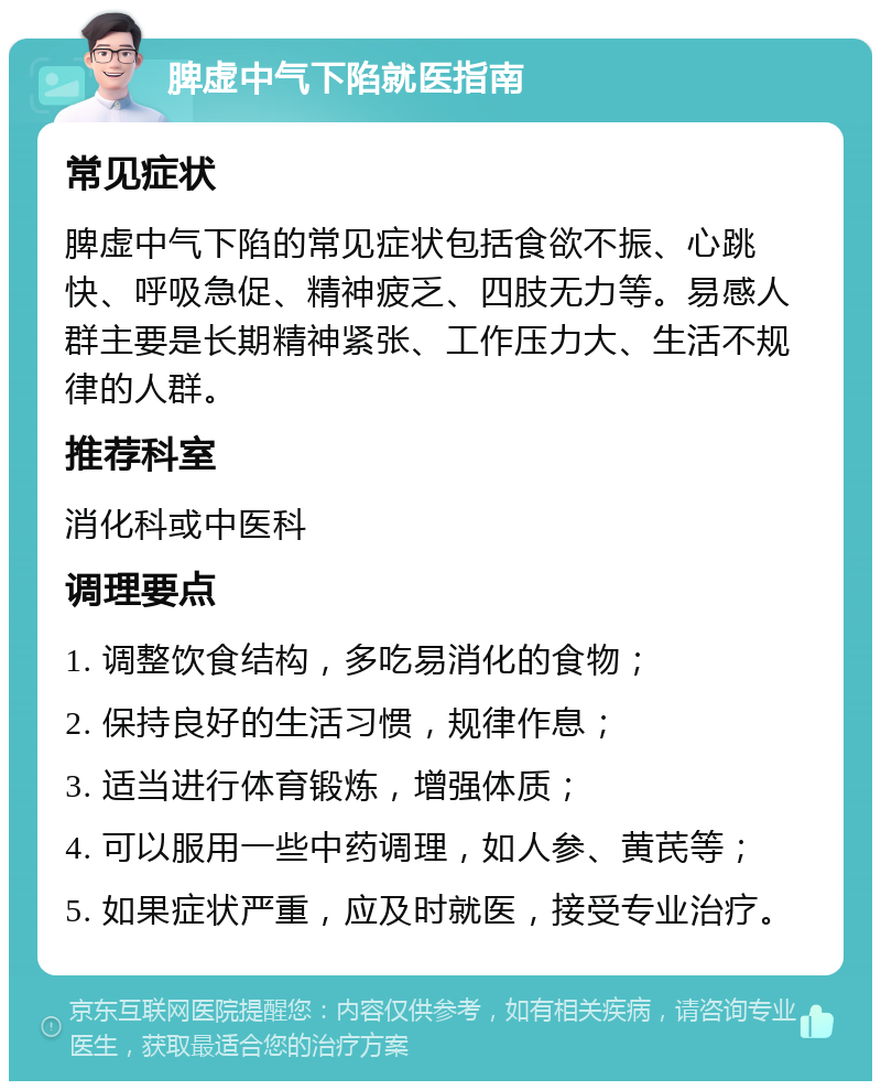 脾虚中气下陷就医指南 常见症状 脾虚中气下陷的常见症状包括食欲不振、心跳快、呼吸急促、精神疲乏、四肢无力等。易感人群主要是长期精神紧张、工作压力大、生活不规律的人群。 推荐科室 消化科或中医科 调理要点 1. 调整饮食结构，多吃易消化的食物； 2. 保持良好的生活习惯，规律作息； 3. 适当进行体育锻炼，增强体质； 4. 可以服用一些中药调理，如人参、黄芪等； 5. 如果症状严重，应及时就医，接受专业治疗。