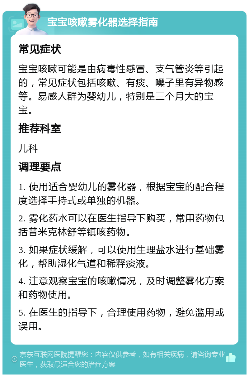 宝宝咳嗽雾化器选择指南 常见症状 宝宝咳嗽可能是由病毒性感冒、支气管炎等引起的，常见症状包括咳嗽、有痰、嗓子里有异物感等。易感人群为婴幼儿，特别是三个月大的宝宝。 推荐科室 儿科 调理要点 1. 使用适合婴幼儿的雾化器，根据宝宝的配合程度选择手持式或单独的机器。 2. 雾化药水可以在医生指导下购买，常用药物包括普米克林舒等镇咳药物。 3. 如果症状缓解，可以使用生理盐水进行基础雾化，帮助湿化气道和稀释痰液。 4. 注意观察宝宝的咳嗽情况，及时调整雾化方案和药物使用。 5. 在医生的指导下，合理使用药物，避免滥用或误用。