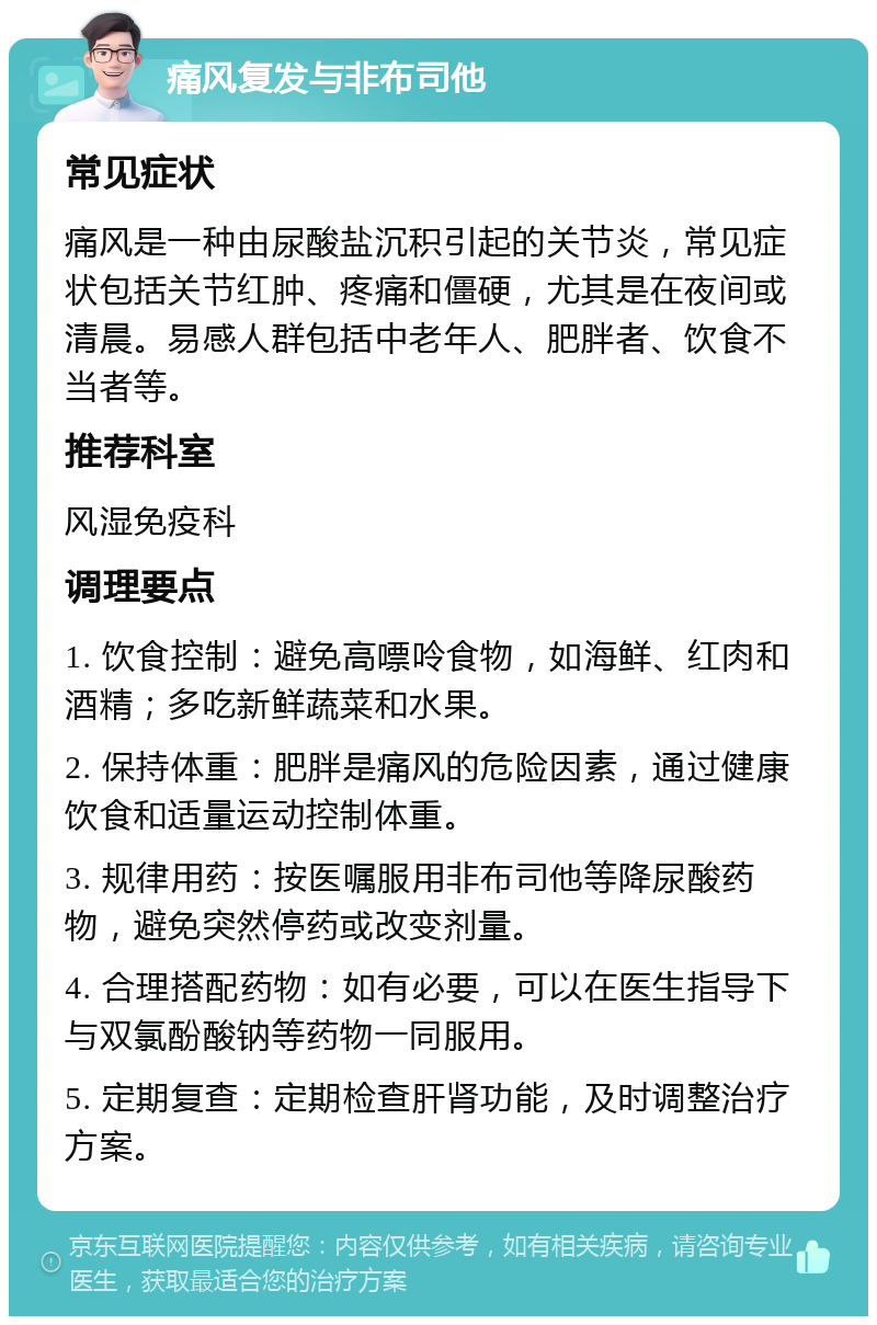 痛风复发与非布司他 常见症状 痛风是一种由尿酸盐沉积引起的关节炎，常见症状包括关节红肿、疼痛和僵硬，尤其是在夜间或清晨。易感人群包括中老年人、肥胖者、饮食不当者等。 推荐科室 风湿免疫科 调理要点 1. 饮食控制：避免高嘌呤食物，如海鲜、红肉和酒精；多吃新鲜蔬菜和水果。 2. 保持体重：肥胖是痛风的危险因素，通过健康饮食和适量运动控制体重。 3. 规律用药：按医嘱服用非布司他等降尿酸药物，避免突然停药或改变剂量。 4. 合理搭配药物：如有必要，可以在医生指导下与双氯酚酸钠等药物一同服用。 5. 定期复查：定期检查肝肾功能，及时调整治疗方案。