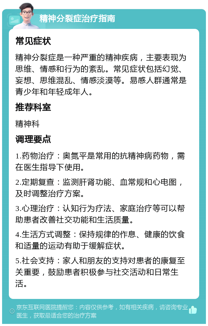 精神分裂症治疗指南 常见症状 精神分裂症是一种严重的精神疾病，主要表现为思维、情感和行为的紊乱。常见症状包括幻觉、妄想、思维混乱、情感淡漠等。易感人群通常是青少年和年轻成年人。 推荐科室 精神科 调理要点 1.药物治疗：奥氮平是常用的抗精神病药物，需在医生指导下使用。 2.定期复查：监测肝肾功能、血常规和心电图，及时调整治疗方案。 3.心理治疗：认知行为疗法、家庭治疗等可以帮助患者改善社交功能和生活质量。 4.生活方式调整：保持规律的作息、健康的饮食和适量的运动有助于缓解症状。 5.社会支持：家人和朋友的支持对患者的康复至关重要，鼓励患者积极参与社交活动和日常生活。