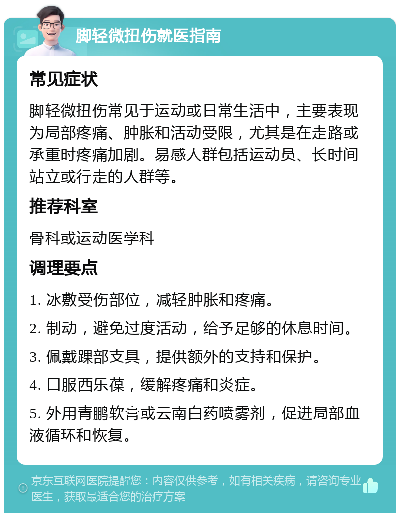 脚轻微扭伤就医指南 常见症状 脚轻微扭伤常见于运动或日常生活中，主要表现为局部疼痛、肿胀和活动受限，尤其是在走路或承重时疼痛加剧。易感人群包括运动员、长时间站立或行走的人群等。 推荐科室 骨科或运动医学科 调理要点 1. 冰敷受伤部位，减轻肿胀和疼痛。 2. 制动，避免过度活动，给予足够的休息时间。 3. 佩戴踝部支具，提供额外的支持和保护。 4. 口服西乐葆，缓解疼痛和炎症。 5. 外用青鹏软膏或云南白药喷雾剂，促进局部血液循环和恢复。