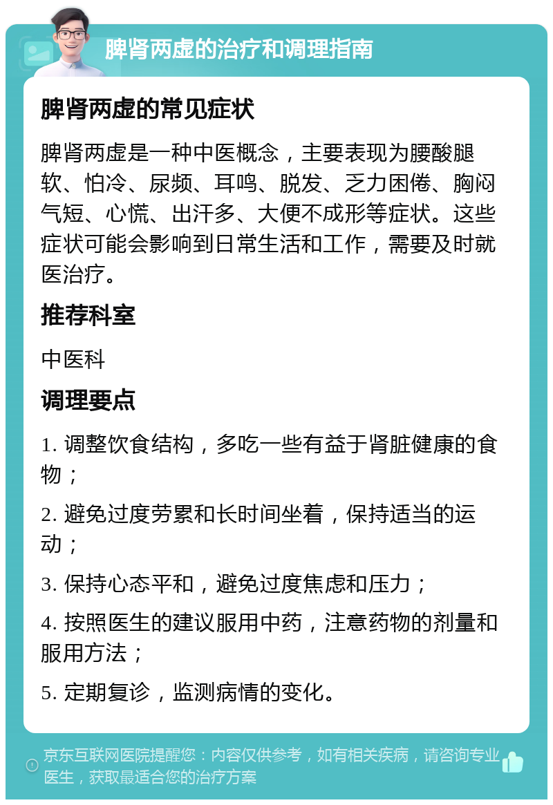 脾肾两虚的治疗和调理指南 脾肾两虚的常见症状 脾肾两虚是一种中医概念，主要表现为腰酸腿软、怕冷、尿频、耳鸣、脱发、乏力困倦、胸闷气短、心慌、出汗多、大便不成形等症状。这些症状可能会影响到日常生活和工作，需要及时就医治疗。 推荐科室 中医科 调理要点 1. 调整饮食结构，多吃一些有益于肾脏健康的食物； 2. 避免过度劳累和长时间坐着，保持适当的运动； 3. 保持心态平和，避免过度焦虑和压力； 4. 按照医生的建议服用中药，注意药物的剂量和服用方法； 5. 定期复诊，监测病情的变化。