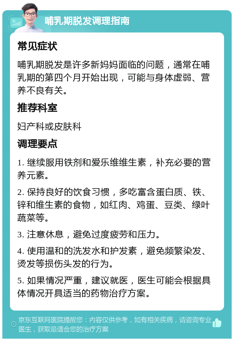 哺乳期脱发调理指南 常见症状 哺乳期脱发是许多新妈妈面临的问题，通常在哺乳期的第四个月开始出现，可能与身体虚弱、营养不良有关。 推荐科室 妇产科或皮肤科 调理要点 1. 继续服用铁剂和爱乐维维生素，补充必要的营养元素。 2. 保持良好的饮食习惯，多吃富含蛋白质、铁、锌和维生素的食物，如红肉、鸡蛋、豆类、绿叶蔬菜等。 3. 注意休息，避免过度疲劳和压力。 4. 使用温和的洗发水和护发素，避免频繁染发、烫发等损伤头发的行为。 5. 如果情况严重，建议就医，医生可能会根据具体情况开具适当的药物治疗方案。