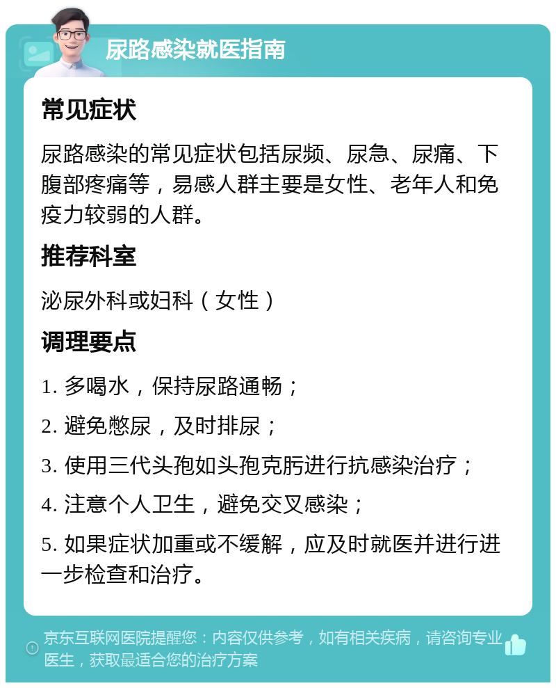 尿路感染就医指南 常见症状 尿路感染的常见症状包括尿频、尿急、尿痛、下腹部疼痛等，易感人群主要是女性、老年人和免疫力较弱的人群。 推荐科室 泌尿外科或妇科（女性） 调理要点 1. 多喝水，保持尿路通畅； 2. 避免憋尿，及时排尿； 3. 使用三代头孢如头孢克肟进行抗感染治疗； 4. 注意个人卫生，避免交叉感染； 5. 如果症状加重或不缓解，应及时就医并进行进一步检查和治疗。