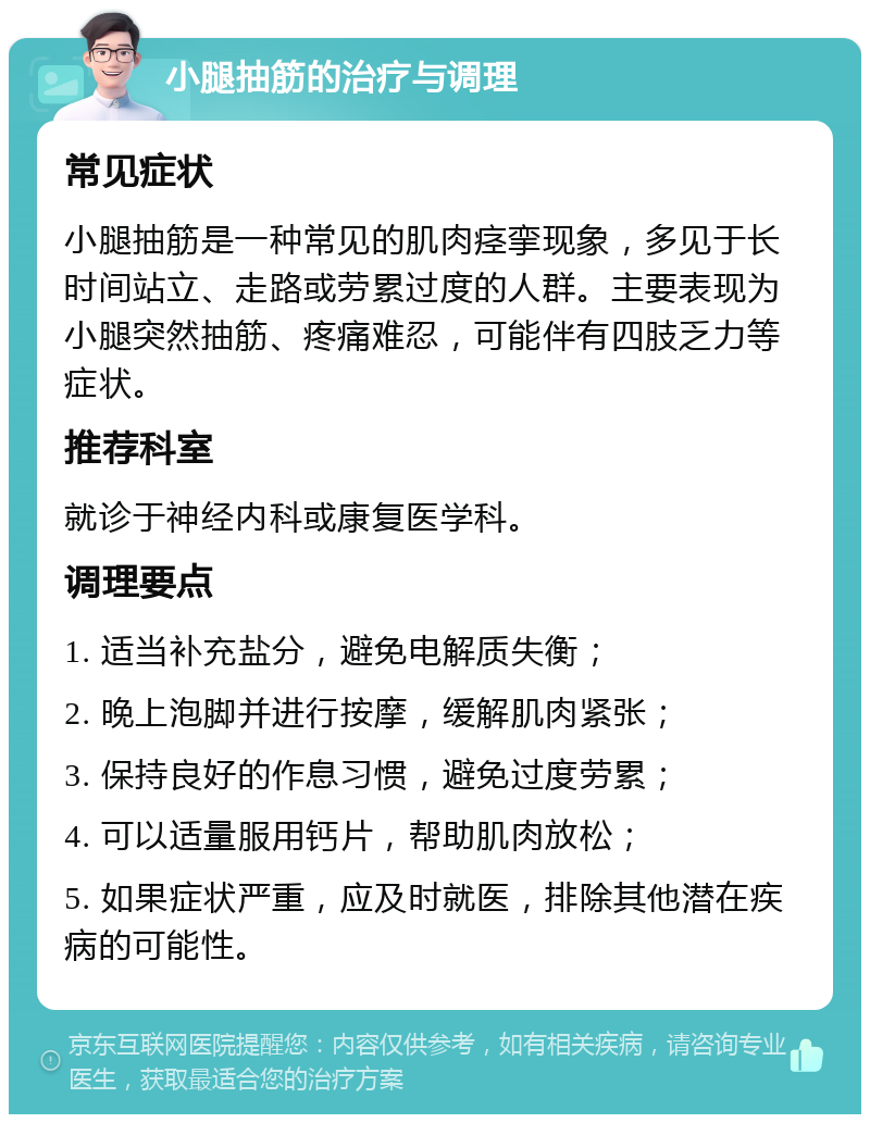 小腿抽筋的治疗与调理 常见症状 小腿抽筋是一种常见的肌肉痉挛现象，多见于长时间站立、走路或劳累过度的人群。主要表现为小腿突然抽筋、疼痛难忍，可能伴有四肢乏力等症状。 推荐科室 就诊于神经内科或康复医学科。 调理要点 1. 适当补充盐分，避免电解质失衡； 2. 晚上泡脚并进行按摩，缓解肌肉紧张； 3. 保持良好的作息习惯，避免过度劳累； 4. 可以适量服用钙片，帮助肌肉放松； 5. 如果症状严重，应及时就医，排除其他潜在疾病的可能性。