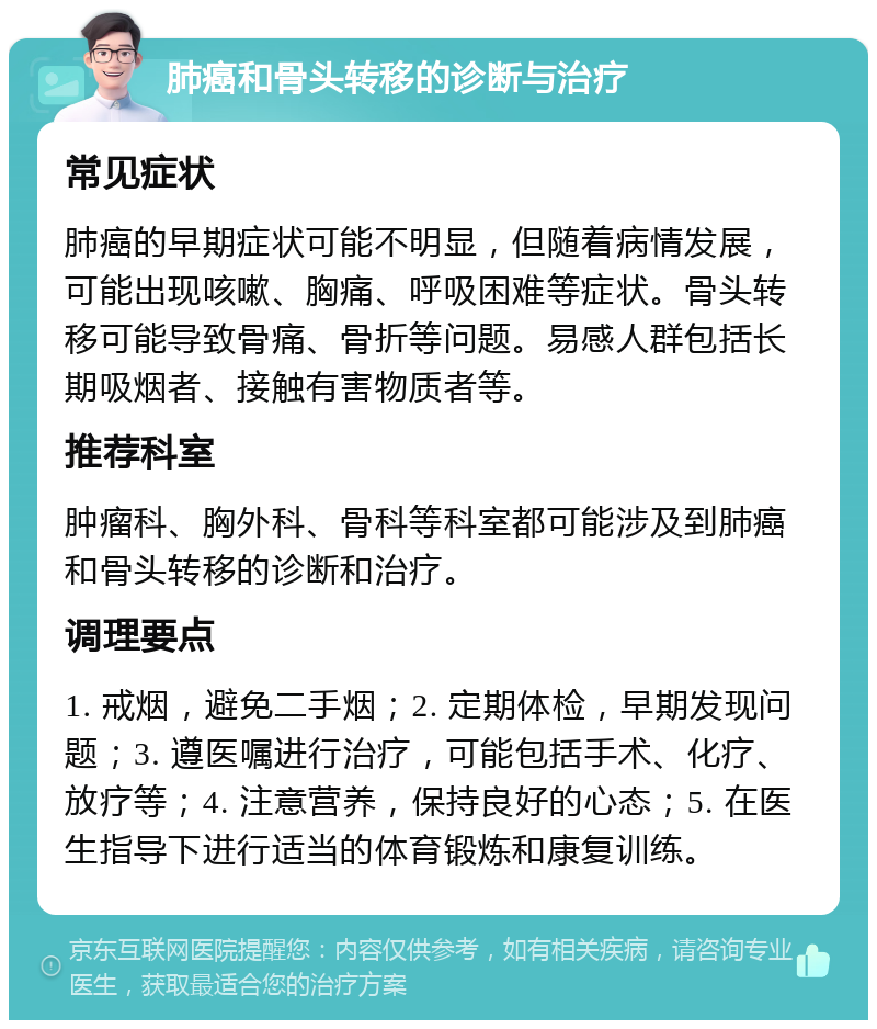 肺癌和骨头转移的诊断与治疗 常见症状 肺癌的早期症状可能不明显，但随着病情发展，可能出现咳嗽、胸痛、呼吸困难等症状。骨头转移可能导致骨痛、骨折等问题。易感人群包括长期吸烟者、接触有害物质者等。 推荐科室 肿瘤科、胸外科、骨科等科室都可能涉及到肺癌和骨头转移的诊断和治疗。 调理要点 1. 戒烟，避免二手烟；2. 定期体检，早期发现问题；3. 遵医嘱进行治疗，可能包括手术、化疗、放疗等；4. 注意营养，保持良好的心态；5. 在医生指导下进行适当的体育锻炼和康复训练。