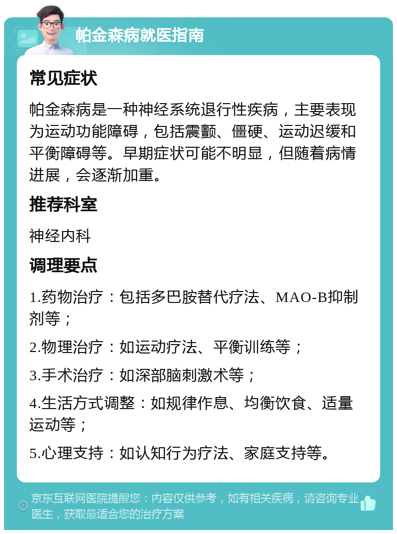 帕金森病就医指南 常见症状 帕金森病是一种神经系统退行性疾病，主要表现为运动功能障碍，包括震颤、僵硬、运动迟缓和平衡障碍等。早期症状可能不明显，但随着病情进展，会逐渐加重。 推荐科室 神经内科 调理要点 1.药物治疗：包括多巴胺替代疗法、MAO-B抑制剂等； 2.物理治疗：如运动疗法、平衡训练等； 3.手术治疗：如深部脑刺激术等； 4.生活方式调整：如规律作息、均衡饮食、适量运动等； 5.心理支持：如认知行为疗法、家庭支持等。