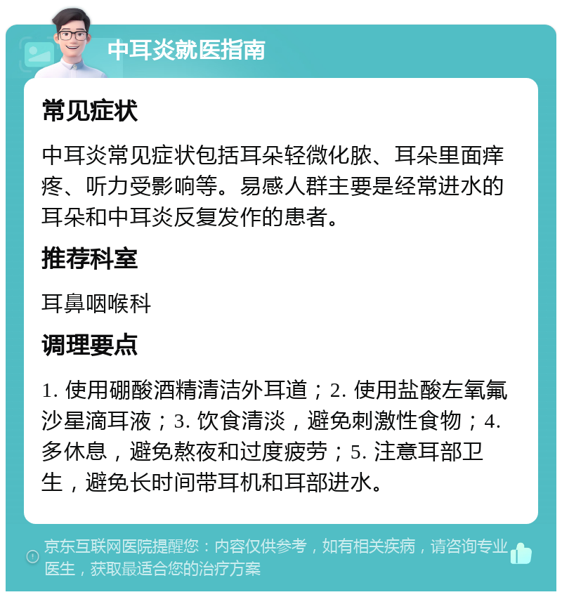 中耳炎就医指南 常见症状 中耳炎常见症状包括耳朵轻微化脓、耳朵里面痒疼、听力受影响等。易感人群主要是经常进水的耳朵和中耳炎反复发作的患者。 推荐科室 耳鼻咽喉科 调理要点 1. 使用硼酸酒精清洁外耳道；2. 使用盐酸左氧氟沙星滴耳液；3. 饮食清淡，避免刺激性食物；4. 多休息，避免熬夜和过度疲劳；5. 注意耳部卫生，避免长时间带耳机和耳部进水。