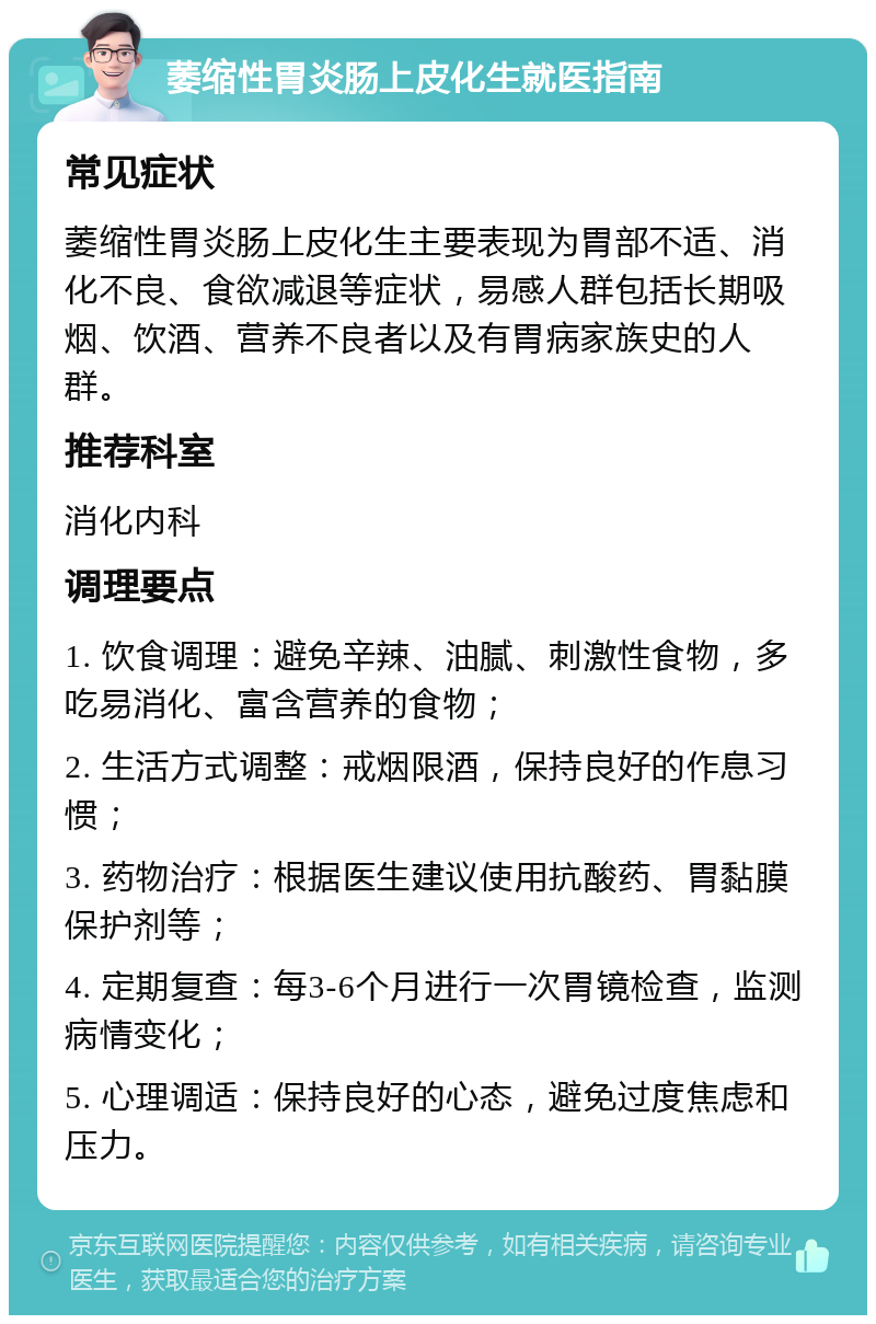 萎缩性胃炎肠上皮化生就医指南 常见症状 萎缩性胃炎肠上皮化生主要表现为胃部不适、消化不良、食欲减退等症状，易感人群包括长期吸烟、饮酒、营养不良者以及有胃病家族史的人群。 推荐科室 消化内科 调理要点 1. 饮食调理：避免辛辣、油腻、刺激性食物，多吃易消化、富含营养的食物； 2. 生活方式调整：戒烟限酒，保持良好的作息习惯； 3. 药物治疗：根据医生建议使用抗酸药、胃黏膜保护剂等； 4. 定期复查：每3-6个月进行一次胃镜检查，监测病情变化； 5. 心理调适：保持良好的心态，避免过度焦虑和压力。