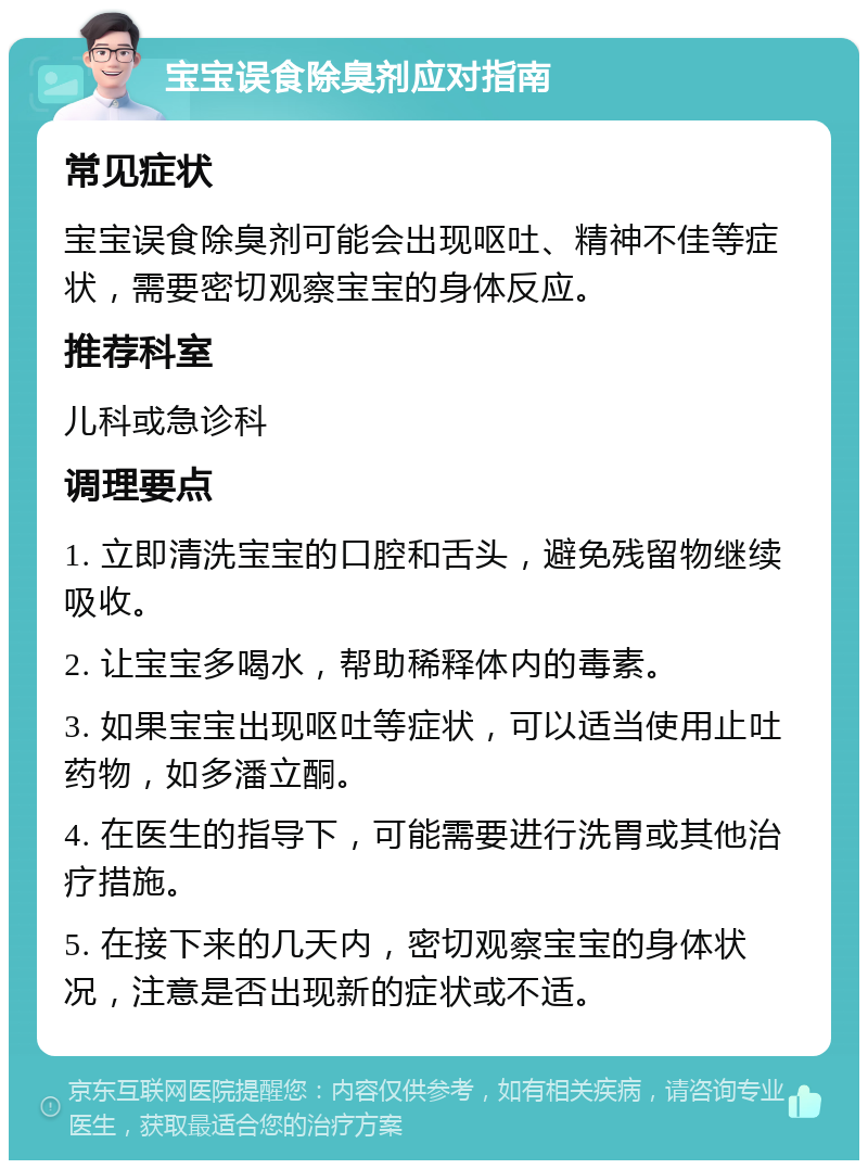 宝宝误食除臭剂应对指南 常见症状 宝宝误食除臭剂可能会出现呕吐、精神不佳等症状，需要密切观察宝宝的身体反应。 推荐科室 儿科或急诊科 调理要点 1. 立即清洗宝宝的口腔和舌头，避免残留物继续吸收。 2. 让宝宝多喝水，帮助稀释体内的毒素。 3. 如果宝宝出现呕吐等症状，可以适当使用止吐药物，如多潘立酮。 4. 在医生的指导下，可能需要进行洗胃或其他治疗措施。 5. 在接下来的几天内，密切观察宝宝的身体状况，注意是否出现新的症状或不适。