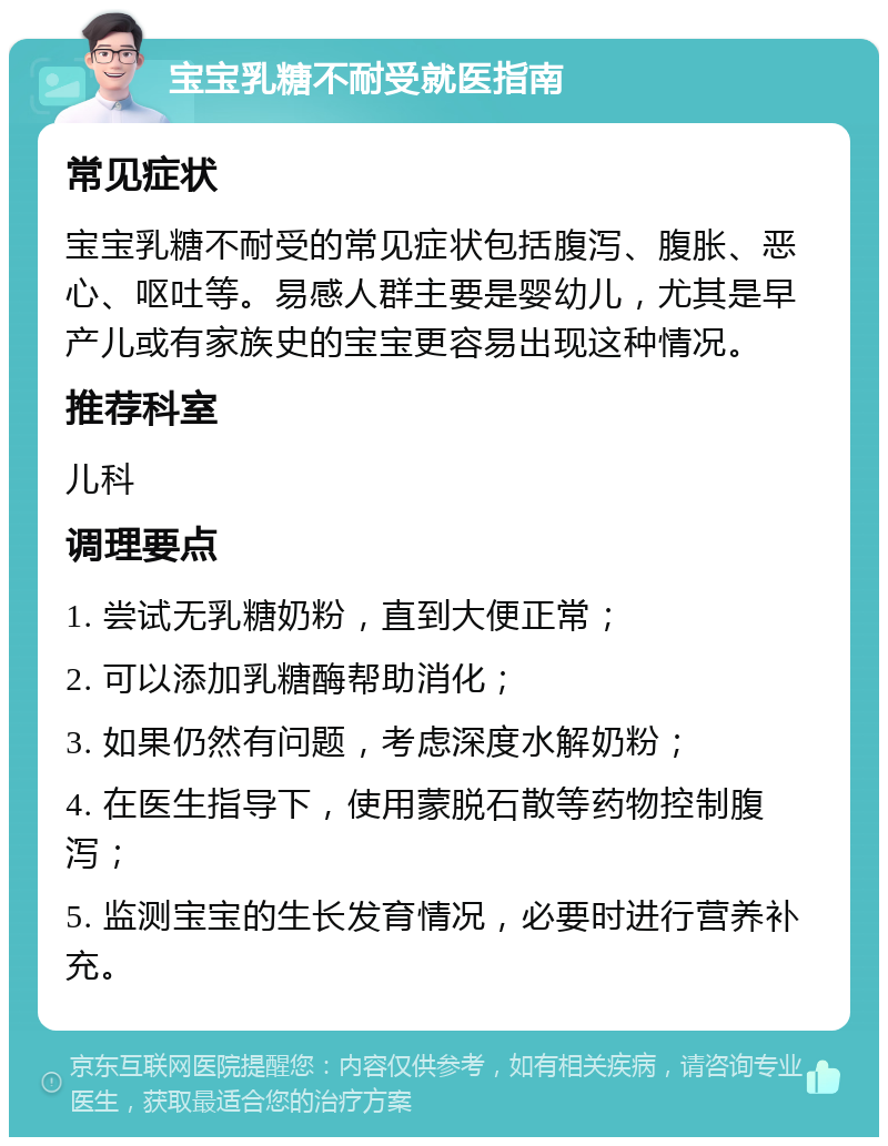 宝宝乳糖不耐受就医指南 常见症状 宝宝乳糖不耐受的常见症状包括腹泻、腹胀、恶心、呕吐等。易感人群主要是婴幼儿，尤其是早产儿或有家族史的宝宝更容易出现这种情况。 推荐科室 儿科 调理要点 1. 尝试无乳糖奶粉，直到大便正常； 2. 可以添加乳糖酶帮助消化； 3. 如果仍然有问题，考虑深度水解奶粉； 4. 在医生指导下，使用蒙脱石散等药物控制腹泻； 5. 监测宝宝的生长发育情况，必要时进行营养补充。