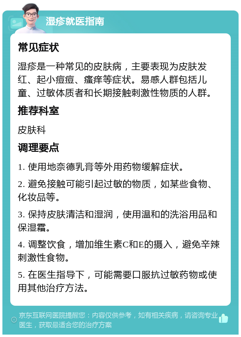 湿疹就医指南 常见症状 湿疹是一种常见的皮肤病，主要表现为皮肤发红、起小痘痘、瘙痒等症状。易感人群包括儿童、过敏体质者和长期接触刺激性物质的人群。 推荐科室 皮肤科 调理要点 1. 使用地奈德乳膏等外用药物缓解症状。 2. 避免接触可能引起过敏的物质，如某些食物、化妆品等。 3. 保持皮肤清洁和湿润，使用温和的洗浴用品和保湿霜。 4. 调整饮食，增加维生素C和E的摄入，避免辛辣刺激性食物。 5. 在医生指导下，可能需要口服抗过敏药物或使用其他治疗方法。