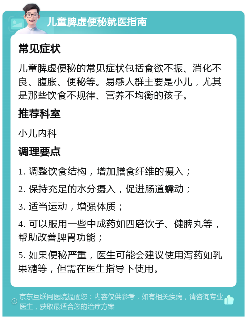 儿童脾虚便秘就医指南 常见症状 儿童脾虚便秘的常见症状包括食欲不振、消化不良、腹胀、便秘等。易感人群主要是小儿，尤其是那些饮食不规律、营养不均衡的孩子。 推荐科室 小儿内科 调理要点 1. 调整饮食结构，增加膳食纤维的摄入； 2. 保持充足的水分摄入，促进肠道蠕动； 3. 适当运动，增强体质； 4. 可以服用一些中成药如四磨饮子、健脾丸等，帮助改善脾胃功能； 5. 如果便秘严重，医生可能会建议使用泻药如乳果糖等，但需在医生指导下使用。