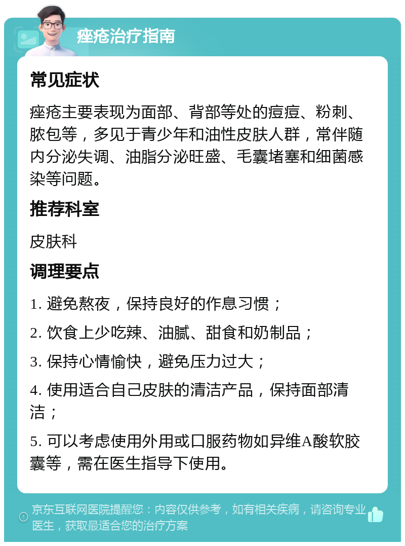 痤疮治疗指南 常见症状 痤疮主要表现为面部、背部等处的痘痘、粉刺、脓包等，多见于青少年和油性皮肤人群，常伴随内分泌失调、油脂分泌旺盛、毛囊堵塞和细菌感染等问题。 推荐科室 皮肤科 调理要点 1. 避免熬夜，保持良好的作息习惯； 2. 饮食上少吃辣、油腻、甜食和奶制品； 3. 保持心情愉快，避免压力过大； 4. 使用适合自己皮肤的清洁产品，保持面部清洁； 5. 可以考虑使用外用或口服药物如异维A酸软胶囊等，需在医生指导下使用。