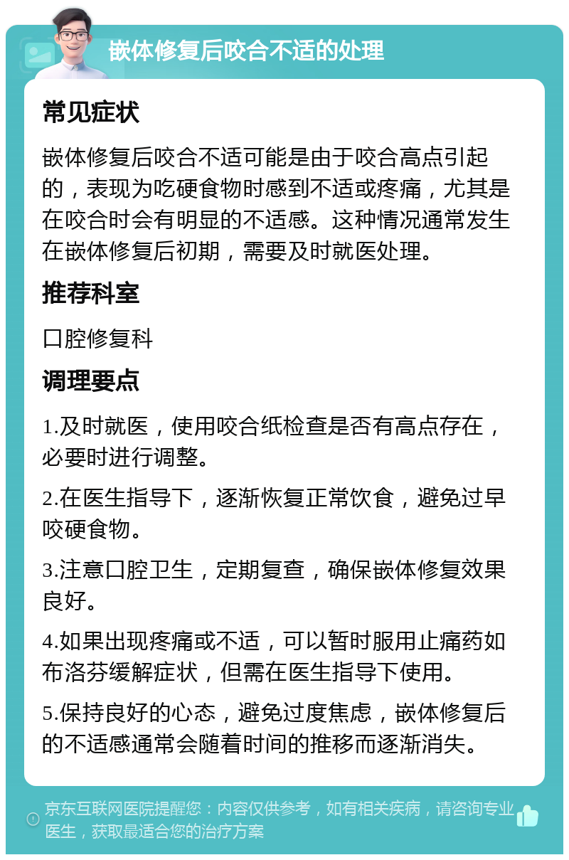 嵌体修复后咬合不适的处理 常见症状 嵌体修复后咬合不适可能是由于咬合高点引起的，表现为吃硬食物时感到不适或疼痛，尤其是在咬合时会有明显的不适感。这种情况通常发生在嵌体修复后初期，需要及时就医处理。 推荐科室 口腔修复科 调理要点 1.及时就医，使用咬合纸检查是否有高点存在，必要时进行调整。 2.在医生指导下，逐渐恢复正常饮食，避免过早咬硬食物。 3.注意口腔卫生，定期复查，确保嵌体修复效果良好。 4.如果出现疼痛或不适，可以暂时服用止痛药如布洛芬缓解症状，但需在医生指导下使用。 5.保持良好的心态，避免过度焦虑，嵌体修复后的不适感通常会随着时间的推移而逐渐消失。