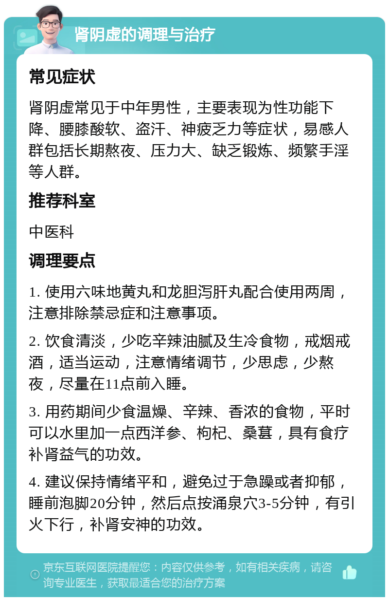 肾阴虚的调理与治疗 常见症状 肾阴虚常见于中年男性，主要表现为性功能下降、腰膝酸软、盗汗、神疲乏力等症状，易感人群包括长期熬夜、压力大、缺乏锻炼、频繁手淫等人群。 推荐科室 中医科 调理要点 1. 使用六味地黄丸和龙胆泻肝丸配合使用两周，注意排除禁忌症和注意事项。 2. 饮食清淡，少吃辛辣油腻及生冷食物，戒烟戒酒，适当运动，注意情绪调节，少思虑，少熬夜，尽量在11点前入睡。 3. 用药期间少食温燥、辛辣、香浓的食物，平时可以水里加一点西洋参、枸杞、桑葚，具有食疗补肾益气的功效。 4. 建议保持情绪平和，避免过于急躁或者抑郁，睡前泡脚20分钟，然后点按涌泉穴3-5分钟，有引火下行，补肾安神的功效。