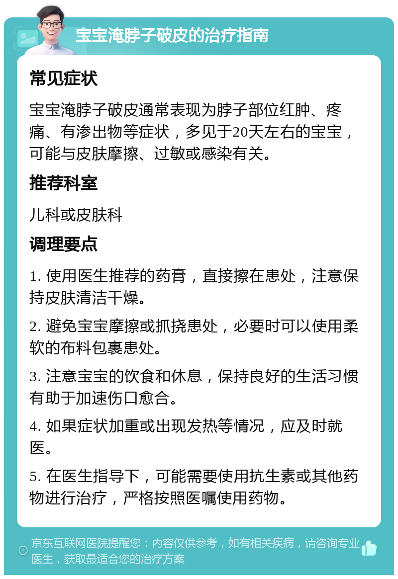 宝宝淹脖子破皮的治疗指南 常见症状 宝宝淹脖子破皮通常表现为脖子部位红肿、疼痛、有渗出物等症状，多见于20天左右的宝宝，可能与皮肤摩擦、过敏或感染有关。 推荐科室 儿科或皮肤科 调理要点 1. 使用医生推荐的药膏，直接擦在患处，注意保持皮肤清洁干燥。 2. 避免宝宝摩擦或抓挠患处，必要时可以使用柔软的布料包裹患处。 3. 注意宝宝的饮食和休息，保持良好的生活习惯有助于加速伤口愈合。 4. 如果症状加重或出现发热等情况，应及时就医。 5. 在医生指导下，可能需要使用抗生素或其他药物进行治疗，严格按照医嘱使用药物。