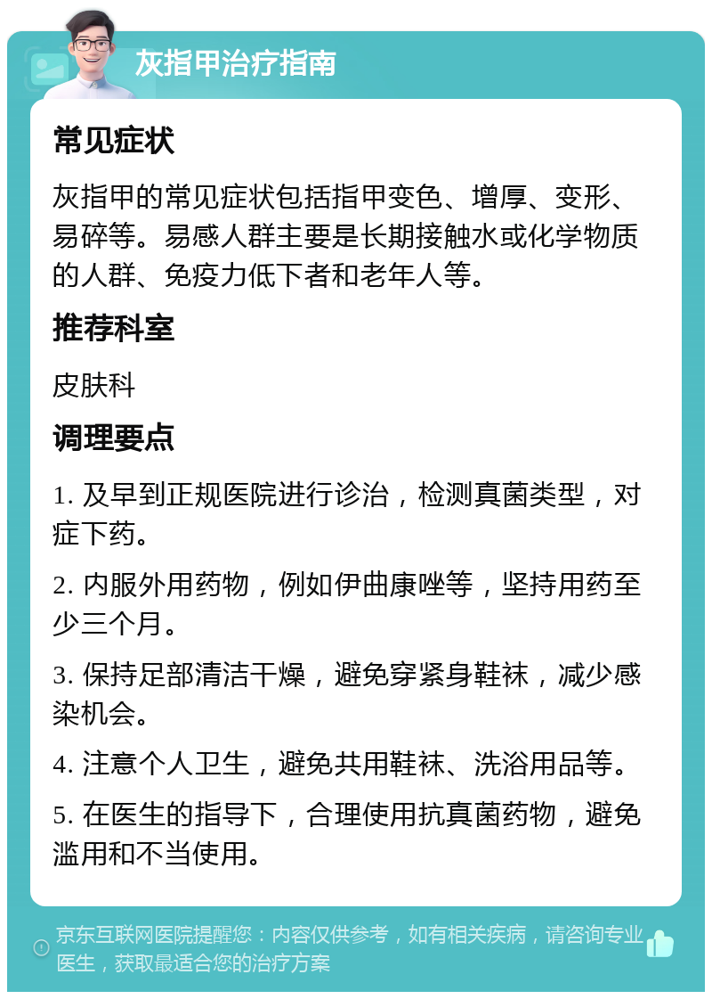 灰指甲治疗指南 常见症状 灰指甲的常见症状包括指甲变色、增厚、变形、易碎等。易感人群主要是长期接触水或化学物质的人群、免疫力低下者和老年人等。 推荐科室 皮肤科 调理要点 1. 及早到正规医院进行诊治，检测真菌类型，对症下药。 2. 内服外用药物，例如伊曲康唑等，坚持用药至少三个月。 3. 保持足部清洁干燥，避免穿紧身鞋袜，减少感染机会。 4. 注意个人卫生，避免共用鞋袜、洗浴用品等。 5. 在医生的指导下，合理使用抗真菌药物，避免滥用和不当使用。