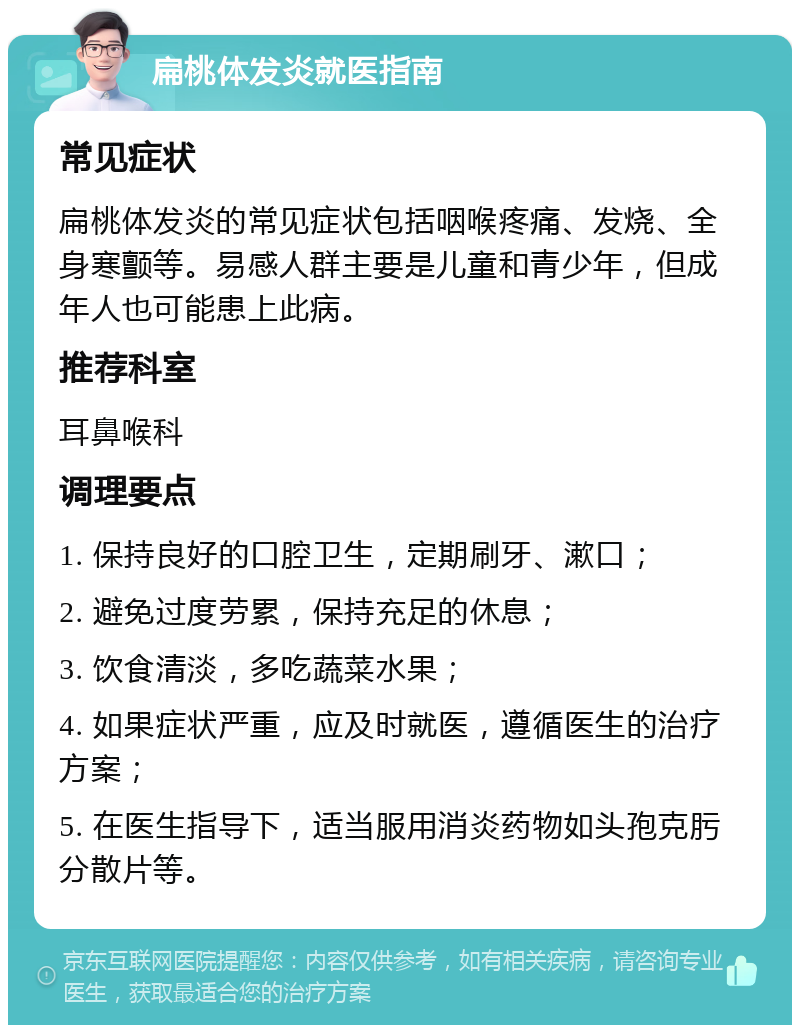 扁桃体发炎就医指南 常见症状 扁桃体发炎的常见症状包括咽喉疼痛、发烧、全身寒颤等。易感人群主要是儿童和青少年，但成年人也可能患上此病。 推荐科室 耳鼻喉科 调理要点 1. 保持良好的口腔卫生，定期刷牙、漱口； 2. 避免过度劳累，保持充足的休息； 3. 饮食清淡，多吃蔬菜水果； 4. 如果症状严重，应及时就医，遵循医生的治疗方案； 5. 在医生指导下，适当服用消炎药物如头孢克肟分散片等。