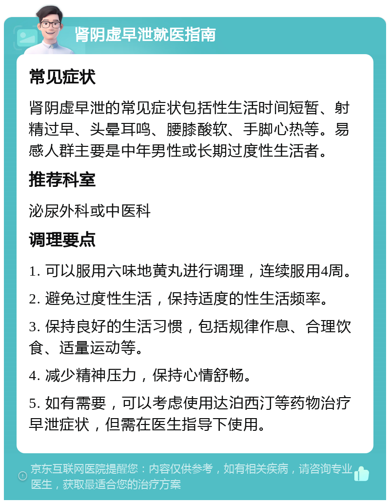 肾阴虚早泄就医指南 常见症状 肾阴虚早泄的常见症状包括性生活时间短暂、射精过早、头晕耳鸣、腰膝酸软、手脚心热等。易感人群主要是中年男性或长期过度性生活者。 推荐科室 泌尿外科或中医科 调理要点 1. 可以服用六味地黄丸进行调理，连续服用4周。 2. 避免过度性生活，保持适度的性生活频率。 3. 保持良好的生活习惯，包括规律作息、合理饮食、适量运动等。 4. 减少精神压力，保持心情舒畅。 5. 如有需要，可以考虑使用达泊西汀等药物治疗早泄症状，但需在医生指导下使用。