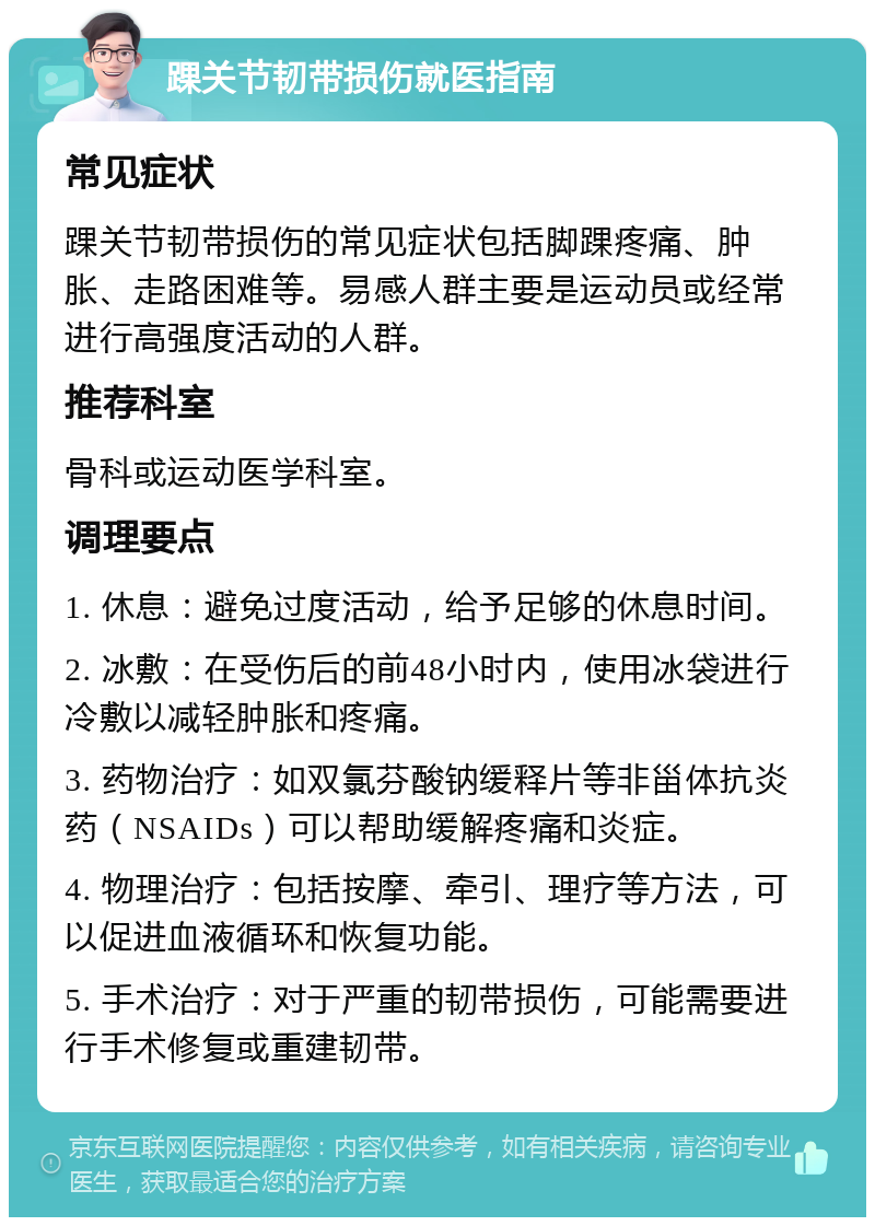 踝关节韧带损伤就医指南 常见症状 踝关节韧带损伤的常见症状包括脚踝疼痛、肿胀、走路困难等。易感人群主要是运动员或经常进行高强度活动的人群。 推荐科室 骨科或运动医学科室。 调理要点 1. 休息：避免过度活动，给予足够的休息时间。 2. 冰敷：在受伤后的前48小时内，使用冰袋进行冷敷以减轻肿胀和疼痛。 3. 药物治疗：如双氯芬酸钠缓释片等非甾体抗炎药（NSAIDs）可以帮助缓解疼痛和炎症。 4. 物理治疗：包括按摩、牵引、理疗等方法，可以促进血液循环和恢复功能。 5. 手术治疗：对于严重的韧带损伤，可能需要进行手术修复或重建韧带。