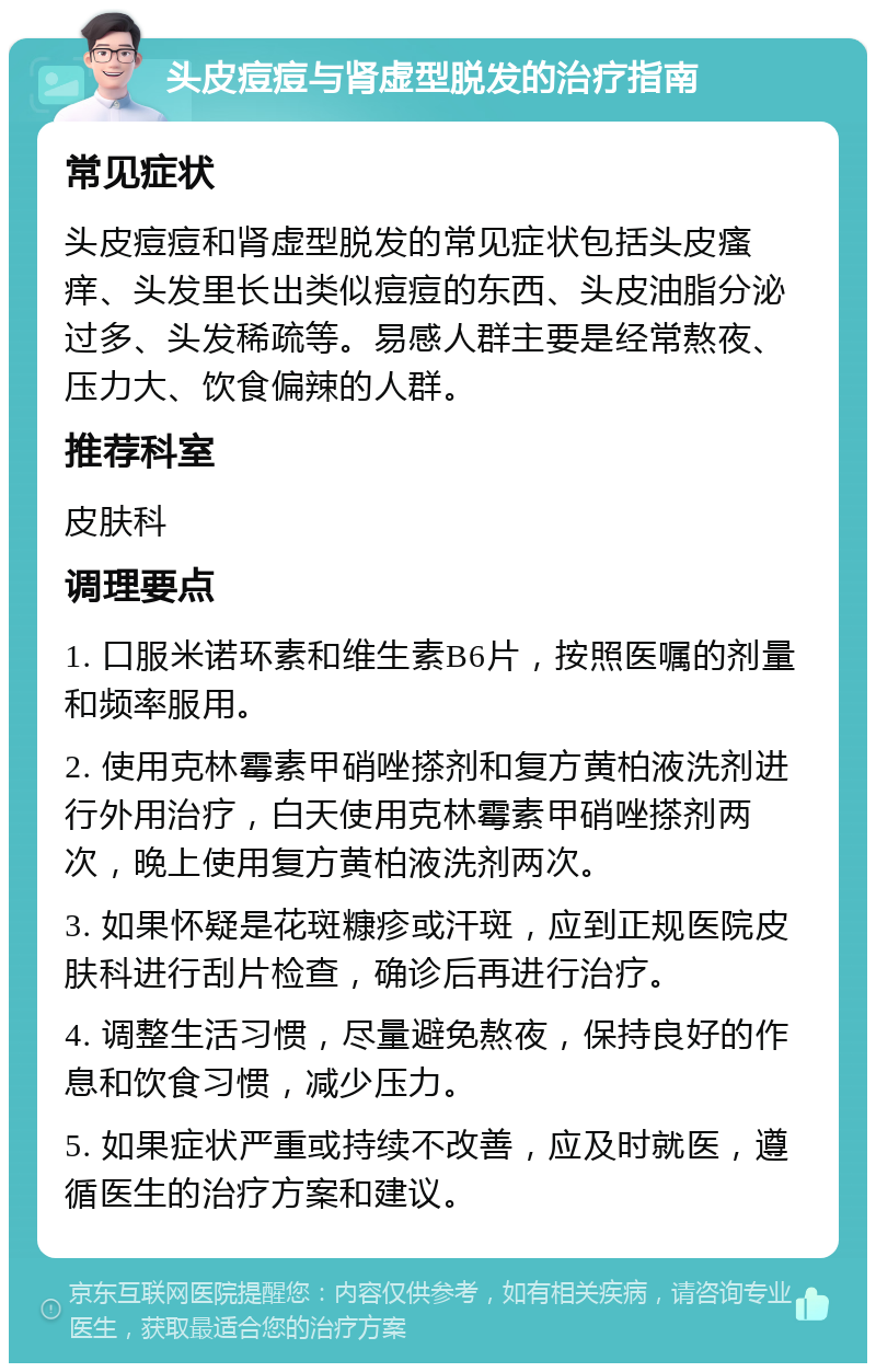 头皮痘痘与肾虚型脱发的治疗指南 常见症状 头皮痘痘和肾虚型脱发的常见症状包括头皮瘙痒、头发里长出类似痘痘的东西、头皮油脂分泌过多、头发稀疏等。易感人群主要是经常熬夜、压力大、饮食偏辣的人群。 推荐科室 皮肤科 调理要点 1. 口服米诺环素和维生素B6片，按照医嘱的剂量和频率服用。 2. 使用克林霉素甲硝唑搽剂和复方黄柏液洗剂进行外用治疗，白天使用克林霉素甲硝唑搽剂两次，晚上使用复方黄柏液洗剂两次。 3. 如果怀疑是花斑糠疹或汗斑，应到正规医院皮肤科进行刮片检查，确诊后再进行治疗。 4. 调整生活习惯，尽量避免熬夜，保持良好的作息和饮食习惯，减少压力。 5. 如果症状严重或持续不改善，应及时就医，遵循医生的治疗方案和建议。