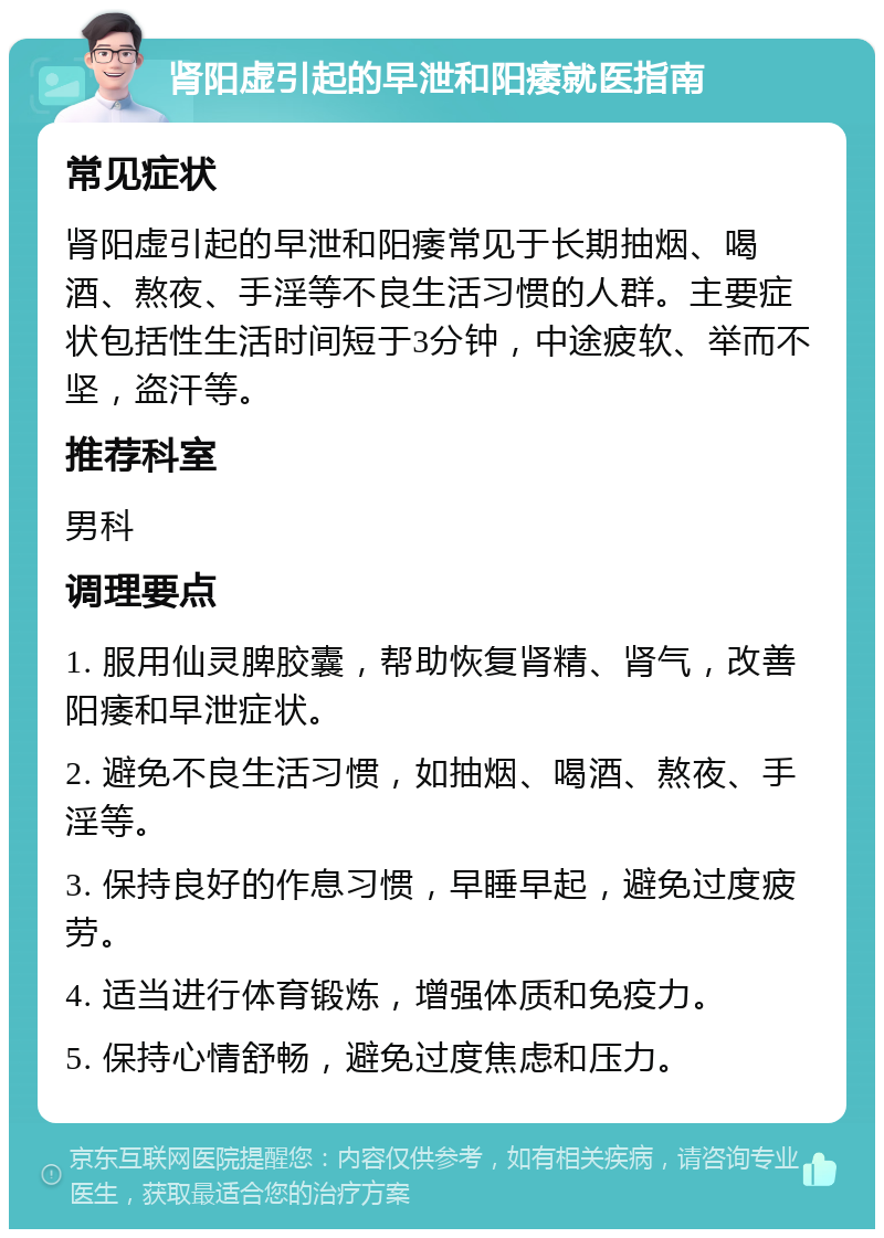 肾阳虚引起的早泄和阳痿就医指南 常见症状 肾阳虚引起的早泄和阳痿常见于长期抽烟、喝酒、熬夜、手淫等不良生活习惯的人群。主要症状包括性生活时间短于3分钟，中途疲软、举而不坚，盗汗等。 推荐科室 男科 调理要点 1. 服用仙灵脾胶囊，帮助恢复肾精、肾气，改善阳痿和早泄症状。 2. 避免不良生活习惯，如抽烟、喝酒、熬夜、手淫等。 3. 保持良好的作息习惯，早睡早起，避免过度疲劳。 4. 适当进行体育锻炼，增强体质和免疫力。 5. 保持心情舒畅，避免过度焦虑和压力。