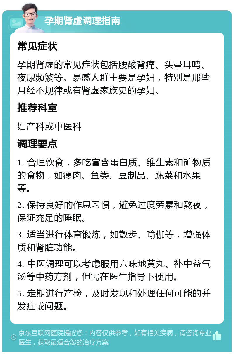 孕期肾虚调理指南 常见症状 孕期肾虚的常见症状包括腰酸背痛、头晕耳鸣、夜尿频繁等。易感人群主要是孕妇，特别是那些月经不规律或有肾虚家族史的孕妇。 推荐科室 妇产科或中医科 调理要点 1. 合理饮食，多吃富含蛋白质、维生素和矿物质的食物，如瘦肉、鱼类、豆制品、蔬菜和水果等。 2. 保持良好的作息习惯，避免过度劳累和熬夜，保证充足的睡眠。 3. 适当进行体育锻炼，如散步、瑜伽等，增强体质和肾脏功能。 4. 中医调理可以考虑服用六味地黄丸、补中益气汤等中药方剂，但需在医生指导下使用。 5. 定期进行产检，及时发现和处理任何可能的并发症或问题。