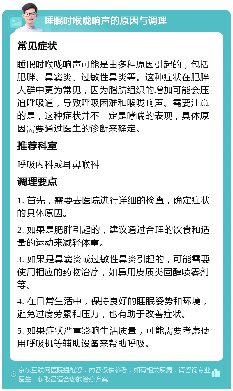 睡眠时喉咙响声的原因与调理 常见症状 睡眠时喉咙响声可能是由多种原因引起的，包括肥胖、鼻窦炎、过敏性鼻炎等。这种症状在肥胖人群中更为常见，因为脂肪组织的增加可能会压迫呼吸道，导致呼吸困难和喉咙响声。需要注意的是，这种症状并不一定是哮喘的表现，具体原因需要通过医生的诊断来确定。 推荐科室 呼吸内科或耳鼻喉科 调理要点 1. 首先，需要去医院进行详细的检查，确定症状的具体原因。 2. 如果是肥胖引起的，建议通过合理的饮食和适量的运动来减轻体重。 3. 如果是鼻窦炎或过敏性鼻炎引起的，可能需要使用相应的药物治疗，如鼻用皮质类固醇喷雾剂等。 4. 在日常生活中，保持良好的睡眠姿势和环境，避免过度劳累和压力，也有助于改善症状。 5. 如果症状严重影响生活质量，可能需要考虑使用呼吸机等辅助设备来帮助呼吸。