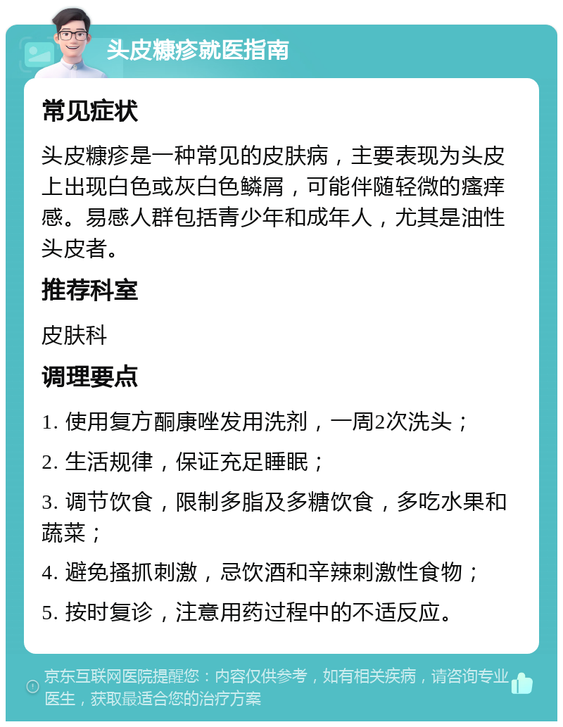 头皮糠疹就医指南 常见症状 头皮糠疹是一种常见的皮肤病，主要表现为头皮上出现白色或灰白色鳞屑，可能伴随轻微的瘙痒感。易感人群包括青少年和成年人，尤其是油性头皮者。 推荐科室 皮肤科 调理要点 1. 使用复方酮康唑发用洗剂，一周2次洗头； 2. 生活规律，保证充足睡眠； 3. 调节饮食，限制多脂及多糖饮食，多吃水果和蔬菜； 4. 避免搔抓刺激，忌饮酒和辛辣刺激性食物； 5. 按时复诊，注意用药过程中的不适反应。