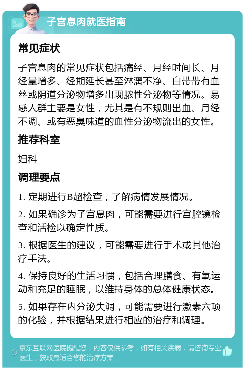 子宫息肉就医指南 常见症状 子宫息肉的常见症状包括痛经、月经时间长、月经量增多、经期延长甚至淋漓不净、白带带有血丝或阴道分泌物增多出现脓性分泌物等情况。易感人群主要是女性，尤其是有不规则出血、月经不调、或有恶臭味道的血性分泌物流出的女性。 推荐科室 妇科 调理要点 1. 定期进行B超检查，了解病情发展情况。 2. 如果确诊为子宫息肉，可能需要进行宫腔镜检查和活检以确定性质。 3. 根据医生的建议，可能需要进行手术或其他治疗手法。 4. 保持良好的生活习惯，包括合理膳食、有氧运动和充足的睡眠，以维持身体的总体健康状态。 5. 如果存在内分泌失调，可能需要进行激素六项的化验，并根据结果进行相应的治疗和调理。