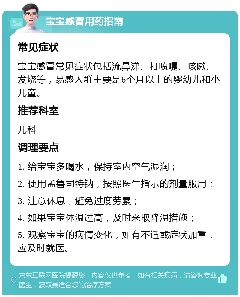 宝宝感冒用药指南 常见症状 宝宝感冒常见症状包括流鼻涕、打喷嚏、咳嗽、发烧等，易感人群主要是6个月以上的婴幼儿和小儿童。 推荐科室 儿科 调理要点 1. 给宝宝多喝水，保持室内空气湿润； 2. 使用孟鲁司特钠，按照医生指示的剂量服用； 3. 注意休息，避免过度劳累； 4. 如果宝宝体温过高，及时采取降温措施； 5. 观察宝宝的病情变化，如有不适或症状加重，应及时就医。