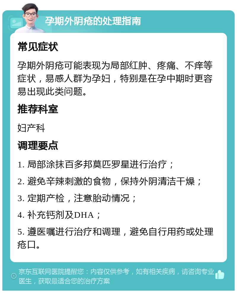 孕期外阴疮的处理指南 常见症状 孕期外阴疮可能表现为局部红肿、疼痛、不痒等症状，易感人群为孕妇，特别是在孕中期时更容易出现此类问题。 推荐科室 妇产科 调理要点 1. 局部涂抹百多邦莫匹罗星进行治疗； 2. 避免辛辣刺激的食物，保持外阴清洁干燥； 3. 定期产检，注意胎动情况； 4. 补充钙剂及DHA； 5. 遵医嘱进行治疗和调理，避免自行用药或处理疮口。