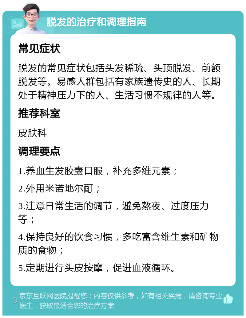 脱发的治疗和调理指南 常见症状 脱发的常见症状包括头发稀疏、头顶脱发、前额脱发等。易感人群包括有家族遗传史的人、长期处于精神压力下的人、生活习惯不规律的人等。 推荐科室 皮肤科 调理要点 1.养血生发胶囊口服，补充多维元素； 2.外用米诺地尔酊； 3.注意日常生活的调节，避免熬夜、过度压力等； 4.保持良好的饮食习惯，多吃富含维生素和矿物质的食物； 5.定期进行头皮按摩，促进血液循环。