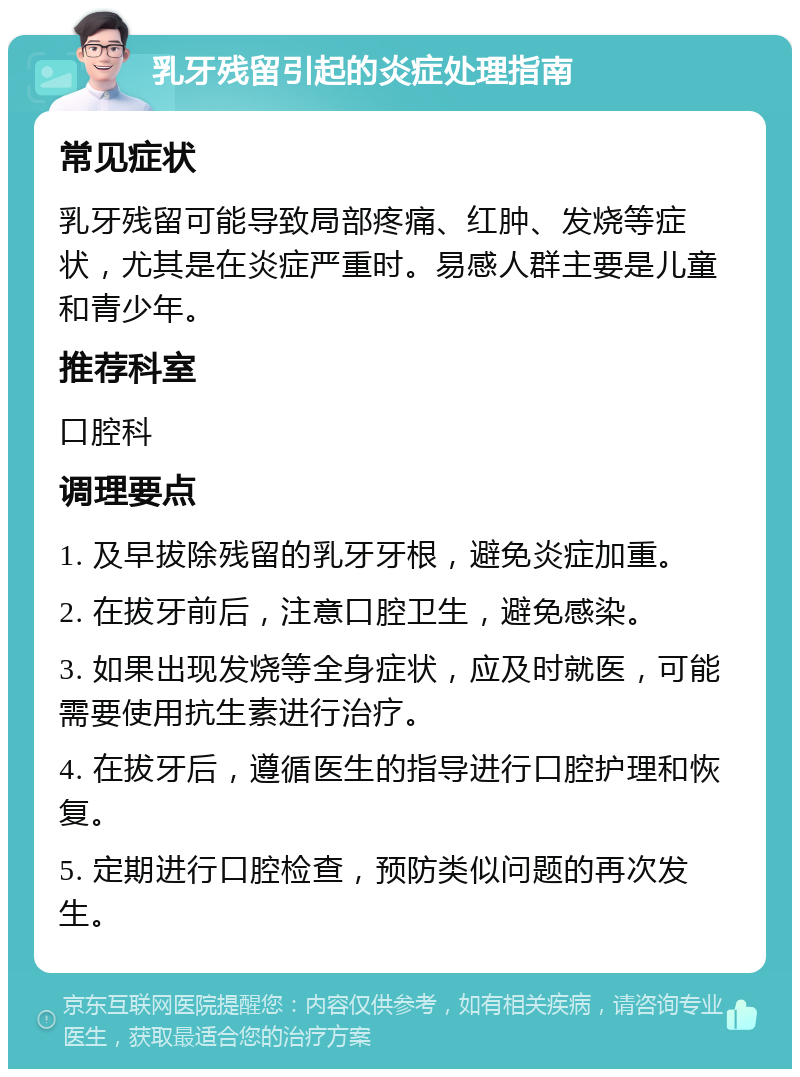 乳牙残留引起的炎症处理指南 常见症状 乳牙残留可能导致局部疼痛、红肿、发烧等症状，尤其是在炎症严重时。易感人群主要是儿童和青少年。 推荐科室 口腔科 调理要点 1. 及早拔除残留的乳牙牙根，避免炎症加重。 2. 在拔牙前后，注意口腔卫生，避免感染。 3. 如果出现发烧等全身症状，应及时就医，可能需要使用抗生素进行治疗。 4. 在拔牙后，遵循医生的指导进行口腔护理和恢复。 5. 定期进行口腔检查，预防类似问题的再次发生。