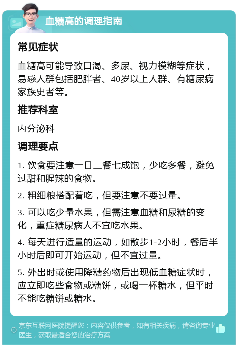 血糖高的调理指南 常见症状 血糖高可能导致口渴、多尿、视力模糊等症状，易感人群包括肥胖者、40岁以上人群、有糖尿病家族史者等。 推荐科室 内分泌科 调理要点 1. 饮食要注意一日三餐七成饱，少吃多餐，避免过甜和腥辣的食物。 2. 粗细粮搭配着吃，但要注意不要过量。 3. 可以吃少量水果，但需注意血糖和尿糖的变化，重症糖尿病人不宜吃水果。 4. 每天进行适量的运动，如散步1-2小时，餐后半小时后即可开始运动，但不宜过量。 5. 外出时或使用降糖药物后出现低血糖症状时，应立即吃些食物或糖饼，或喝一杯糖水，但平时不能吃糖饼或糖水。