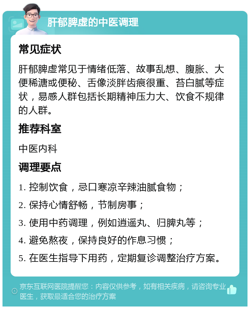 肝郁脾虚的中医调理 常见症状 肝郁脾虚常见于情绪低落、故事乱想、腹胀、大便稀溏或便秘、舌像淡胖齿痕很重、苔白腻等症状，易感人群包括长期精神压力大、饮食不规律的人群。 推荐科室 中医内科 调理要点 1. 控制饮食，忌口寒凉辛辣油腻食物； 2. 保持心情舒畅，节制房事； 3. 使用中药调理，例如逍遥丸、归脾丸等； 4. 避免熬夜，保持良好的作息习惯； 5. 在医生指导下用药，定期复诊调整治疗方案。