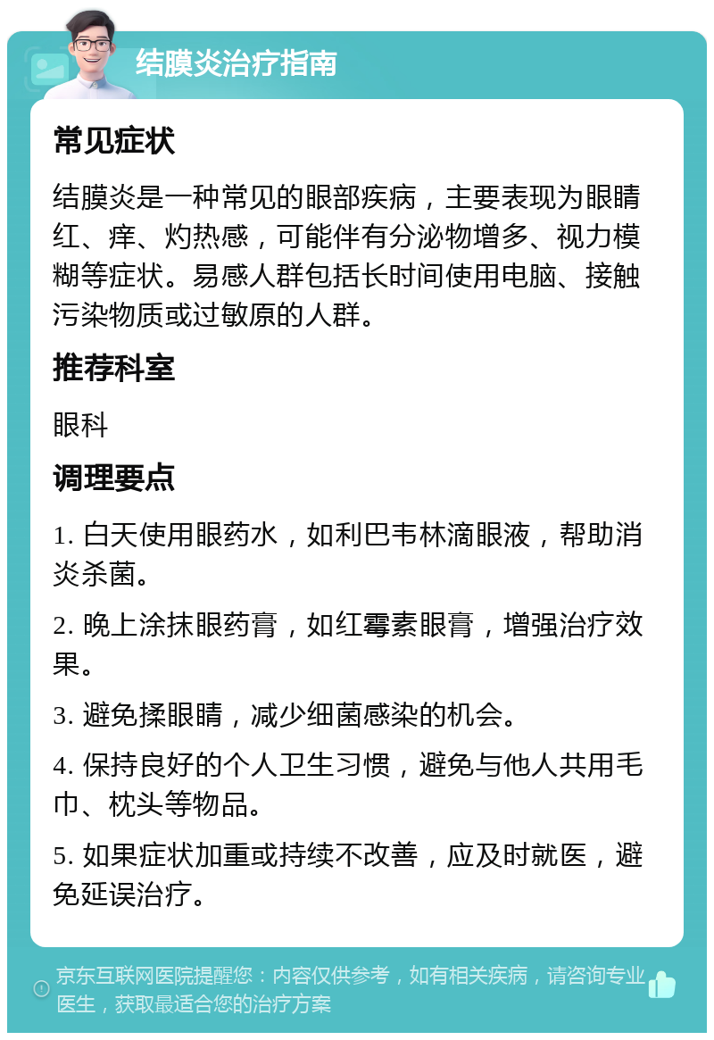 结膜炎治疗指南 常见症状 结膜炎是一种常见的眼部疾病，主要表现为眼睛红、痒、灼热感，可能伴有分泌物增多、视力模糊等症状。易感人群包括长时间使用电脑、接触污染物质或过敏原的人群。 推荐科室 眼科 调理要点 1. 白天使用眼药水，如利巴韦林滴眼液，帮助消炎杀菌。 2. 晚上涂抹眼药膏，如红霉素眼膏，增强治疗效果。 3. 避免揉眼睛，减少细菌感染的机会。 4. 保持良好的个人卫生习惯，避免与他人共用毛巾、枕头等物品。 5. 如果症状加重或持续不改善，应及时就医，避免延误治疗。