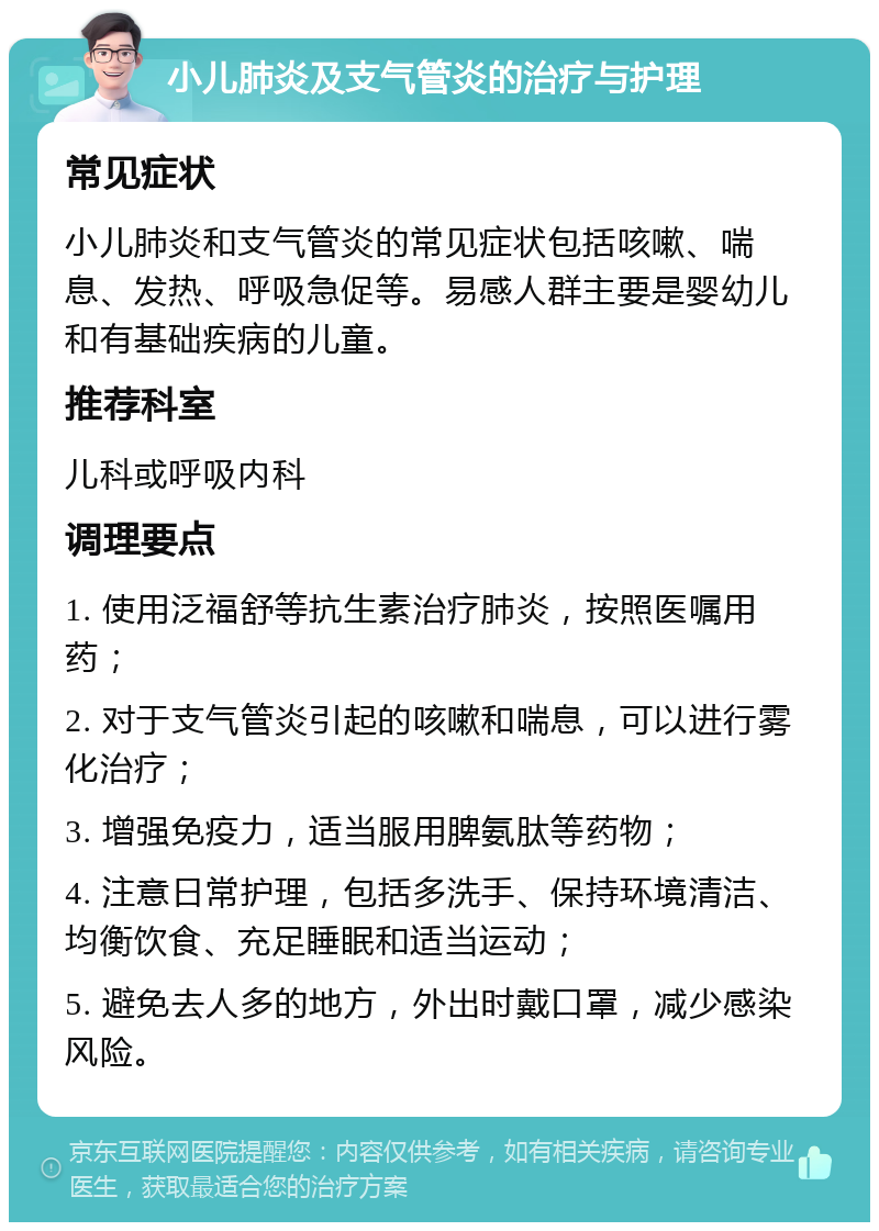 小儿肺炎及支气管炎的治疗与护理 常见症状 小儿肺炎和支气管炎的常见症状包括咳嗽、喘息、发热、呼吸急促等。易感人群主要是婴幼儿和有基础疾病的儿童。 推荐科室 儿科或呼吸内科 调理要点 1. 使用泛福舒等抗生素治疗肺炎，按照医嘱用药； 2. 对于支气管炎引起的咳嗽和喘息，可以进行雾化治疗； 3. 增强免疫力，适当服用脾氨肽等药物； 4. 注意日常护理，包括多洗手、保持环境清洁、均衡饮食、充足睡眠和适当运动； 5. 避免去人多的地方，外出时戴口罩，减少感染风险。