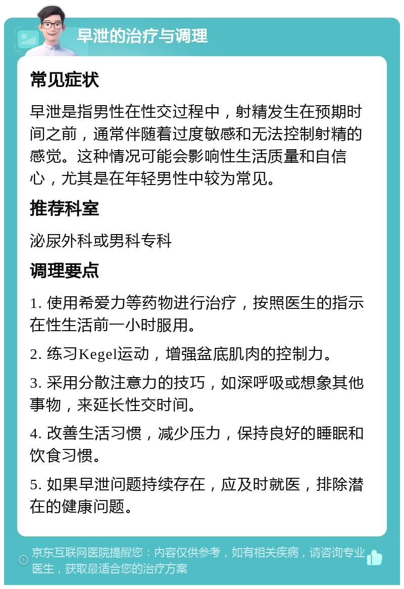 早泄的治疗与调理 常见症状 早泄是指男性在性交过程中，射精发生在预期时间之前，通常伴随着过度敏感和无法控制射精的感觉。这种情况可能会影响性生活质量和自信心，尤其是在年轻男性中较为常见。 推荐科室 泌尿外科或男科专科 调理要点 1. 使用希爱力等药物进行治疗，按照医生的指示在性生活前一小时服用。 2. 练习Kegel运动，增强盆底肌肉的控制力。 3. 采用分散注意力的技巧，如深呼吸或想象其他事物，来延长性交时间。 4. 改善生活习惯，减少压力，保持良好的睡眠和饮食习惯。 5. 如果早泄问题持续存在，应及时就医，排除潜在的健康问题。