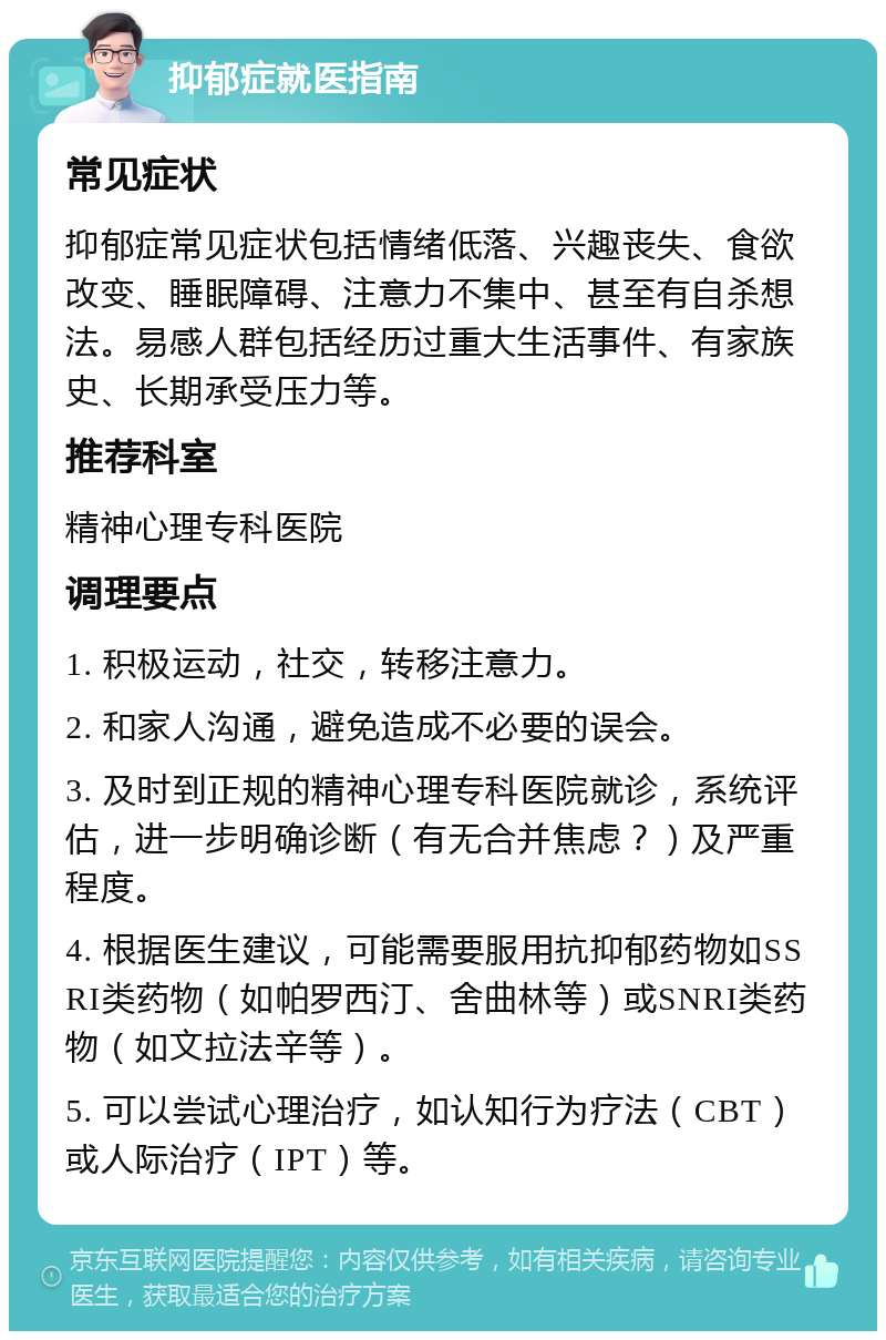 抑郁症就医指南 常见症状 抑郁症常见症状包括情绪低落、兴趣丧失、食欲改变、睡眠障碍、注意力不集中、甚至有自杀想法。易感人群包括经历过重大生活事件、有家族史、长期承受压力等。 推荐科室 精神心理专科医院 调理要点 1. 积极运动，社交，转移注意力。 2. 和家人沟通，避免造成不必要的误会。 3. 及时到正规的精神心理专科医院就诊，系统评估，进一步明确诊断（有无合并焦虑？）及严重程度。 4. 根据医生建议，可能需要服用抗抑郁药物如SSRI类药物（如帕罗西汀、舍曲林等）或SNRI类药物（如文拉法辛等）。 5. 可以尝试心理治疗，如认知行为疗法（CBT）或人际治疗（IPT）等。