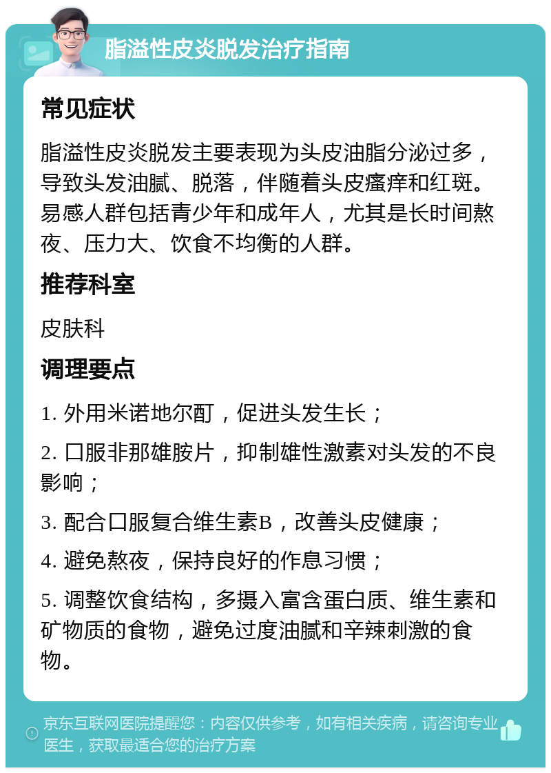 脂溢性皮炎脱发治疗指南 常见症状 脂溢性皮炎脱发主要表现为头皮油脂分泌过多，导致头发油腻、脱落，伴随着头皮瘙痒和红斑。易感人群包括青少年和成年人，尤其是长时间熬夜、压力大、饮食不均衡的人群。 推荐科室 皮肤科 调理要点 1. 外用米诺地尔酊，促进头发生长； 2. 口服非那雄胺片，抑制雄性激素对头发的不良影响； 3. 配合口服复合维生素B，改善头皮健康； 4. 避免熬夜，保持良好的作息习惯； 5. 调整饮食结构，多摄入富含蛋白质、维生素和矿物质的食物，避免过度油腻和辛辣刺激的食物。