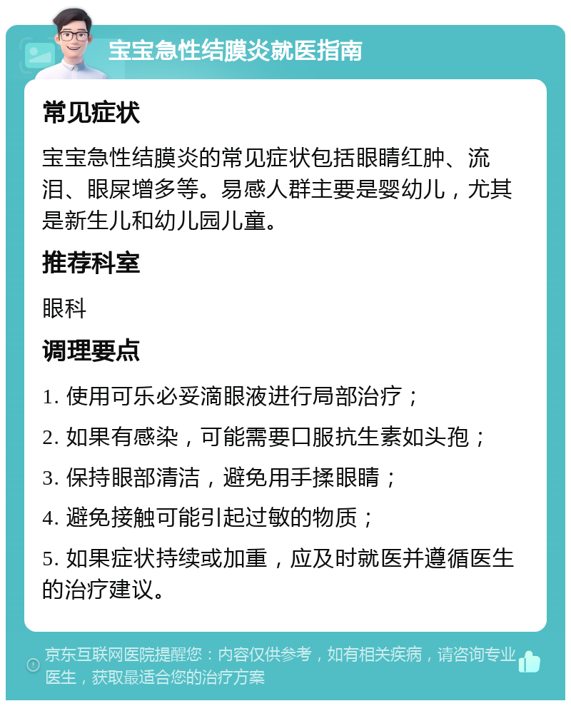 宝宝急性结膜炎就医指南 常见症状 宝宝急性结膜炎的常见症状包括眼睛红肿、流泪、眼屎增多等。易感人群主要是婴幼儿，尤其是新生儿和幼儿园儿童。 推荐科室 眼科 调理要点 1. 使用可乐必妥滴眼液进行局部治疗； 2. 如果有感染，可能需要口服抗生素如头孢； 3. 保持眼部清洁，避免用手揉眼睛； 4. 避免接触可能引起过敏的物质； 5. 如果症状持续或加重，应及时就医并遵循医生的治疗建议。