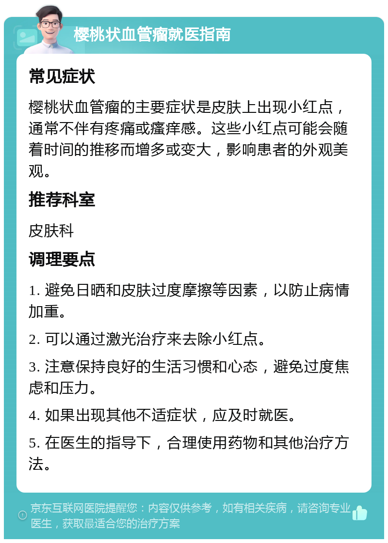 樱桃状血管瘤就医指南 常见症状 樱桃状血管瘤的主要症状是皮肤上出现小红点，通常不伴有疼痛或瘙痒感。这些小红点可能会随着时间的推移而增多或变大，影响患者的外观美观。 推荐科室 皮肤科 调理要点 1. 避免日晒和皮肤过度摩擦等因素，以防止病情加重。 2. 可以通过激光治疗来去除小红点。 3. 注意保持良好的生活习惯和心态，避免过度焦虑和压力。 4. 如果出现其他不适症状，应及时就医。 5. 在医生的指导下，合理使用药物和其他治疗方法。