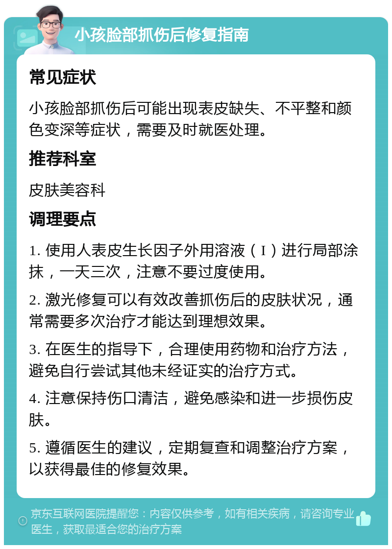 小孩脸部抓伤后修复指南 常见症状 小孩脸部抓伤后可能出现表皮缺失、不平整和颜色变深等症状，需要及时就医处理。 推荐科室 皮肤美容科 调理要点 1. 使用人表皮生长因子外用溶液（I）进行局部涂抹，一天三次，注意不要过度使用。 2. 激光修复可以有效改善抓伤后的皮肤状况，通常需要多次治疗才能达到理想效果。 3. 在医生的指导下，合理使用药物和治疗方法，避免自行尝试其他未经证实的治疗方式。 4. 注意保持伤口清洁，避免感染和进一步损伤皮肤。 5. 遵循医生的建议，定期复查和调整治疗方案，以获得最佳的修复效果。