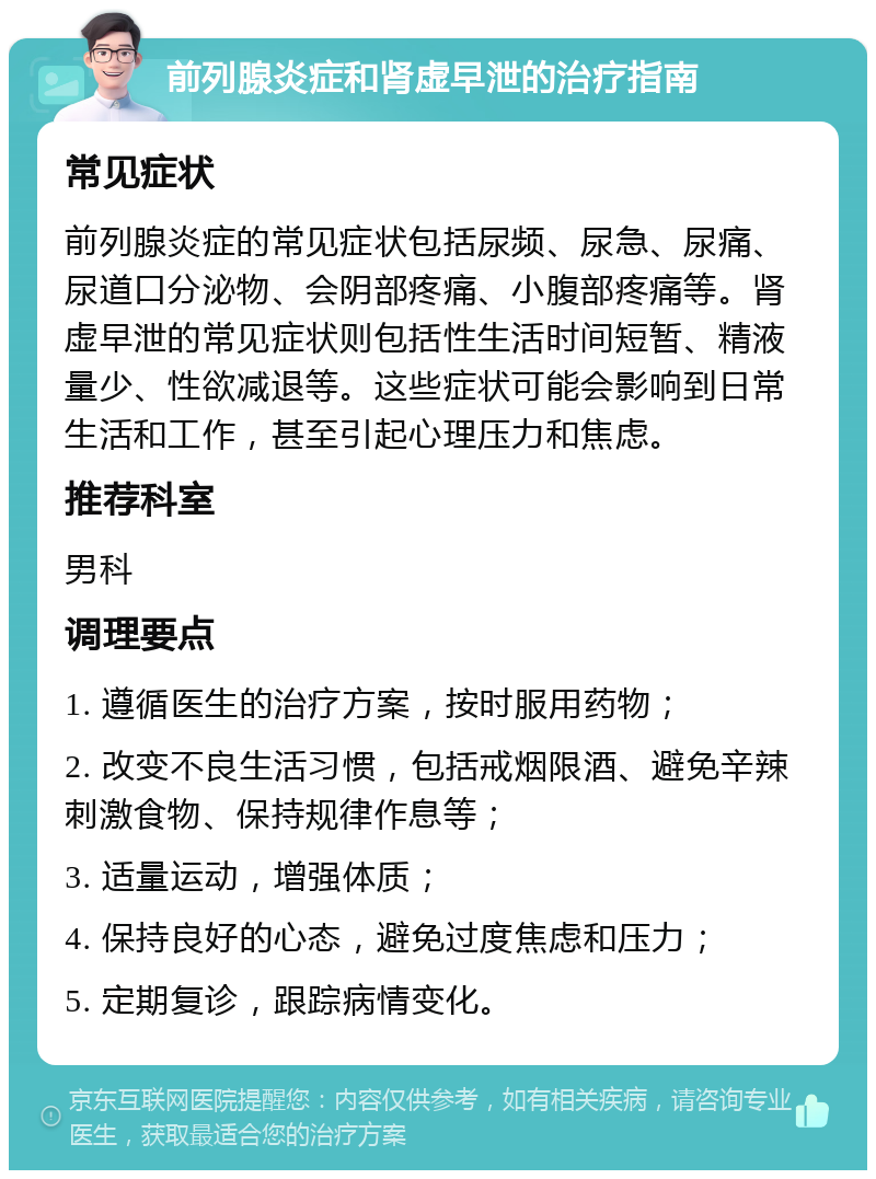 前列腺炎症和肾虚早泄的治疗指南 常见症状 前列腺炎症的常见症状包括尿频、尿急、尿痛、尿道口分泌物、会阴部疼痛、小腹部疼痛等。肾虚早泄的常见症状则包括性生活时间短暂、精液量少、性欲减退等。这些症状可能会影响到日常生活和工作，甚至引起心理压力和焦虑。 推荐科室 男科 调理要点 1. 遵循医生的治疗方案，按时服用药物； 2. 改变不良生活习惯，包括戒烟限酒、避免辛辣刺激食物、保持规律作息等； 3. 适量运动，增强体质； 4. 保持良好的心态，避免过度焦虑和压力； 5. 定期复诊，跟踪病情变化。