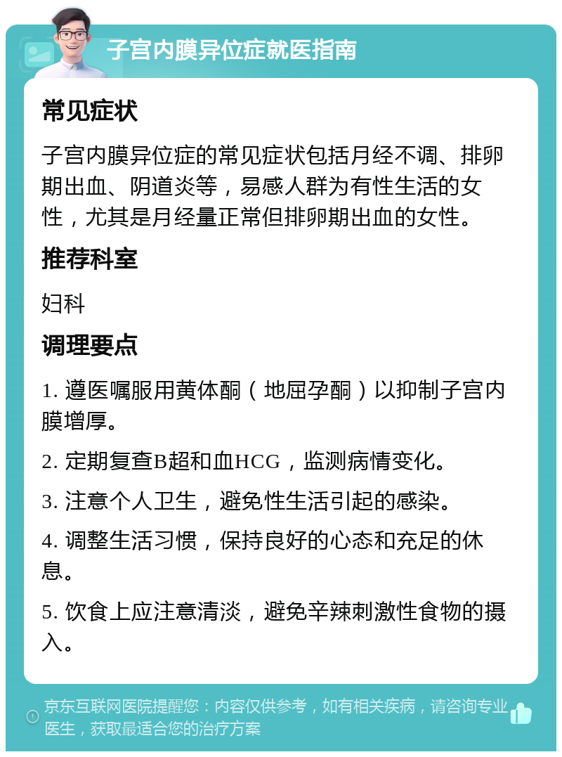 子宫内膜异位症就医指南 常见症状 子宫内膜异位症的常见症状包括月经不调、排卵期出血、阴道炎等，易感人群为有性生活的女性，尤其是月经量正常但排卵期出血的女性。 推荐科室 妇科 调理要点 1. 遵医嘱服用黄体酮（地屈孕酮）以抑制子宫内膜增厚。 2. 定期复查B超和血HCG，监测病情变化。 3. 注意个人卫生，避免性生活引起的感染。 4. 调整生活习惯，保持良好的心态和充足的休息。 5. 饮食上应注意清淡，避免辛辣刺激性食物的摄入。