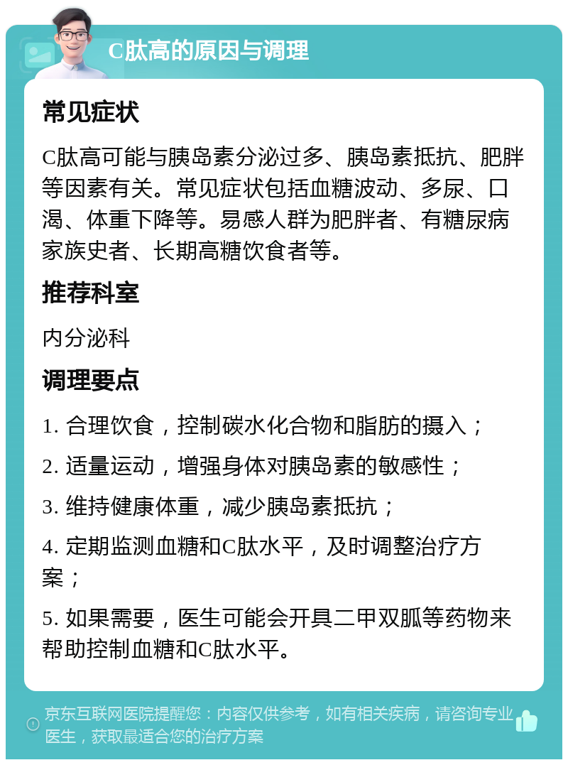 C肽高的原因与调理 常见症状 C肽高可能与胰岛素分泌过多、胰岛素抵抗、肥胖等因素有关。常见症状包括血糖波动、多尿、口渴、体重下降等。易感人群为肥胖者、有糖尿病家族史者、长期高糖饮食者等。 推荐科室 内分泌科 调理要点 1. 合理饮食，控制碳水化合物和脂肪的摄入； 2. 适量运动，增强身体对胰岛素的敏感性； 3. 维持健康体重，减少胰岛素抵抗； 4. 定期监测血糖和C肽水平，及时调整治疗方案； 5. 如果需要，医生可能会开具二甲双胍等药物来帮助控制血糖和C肽水平。