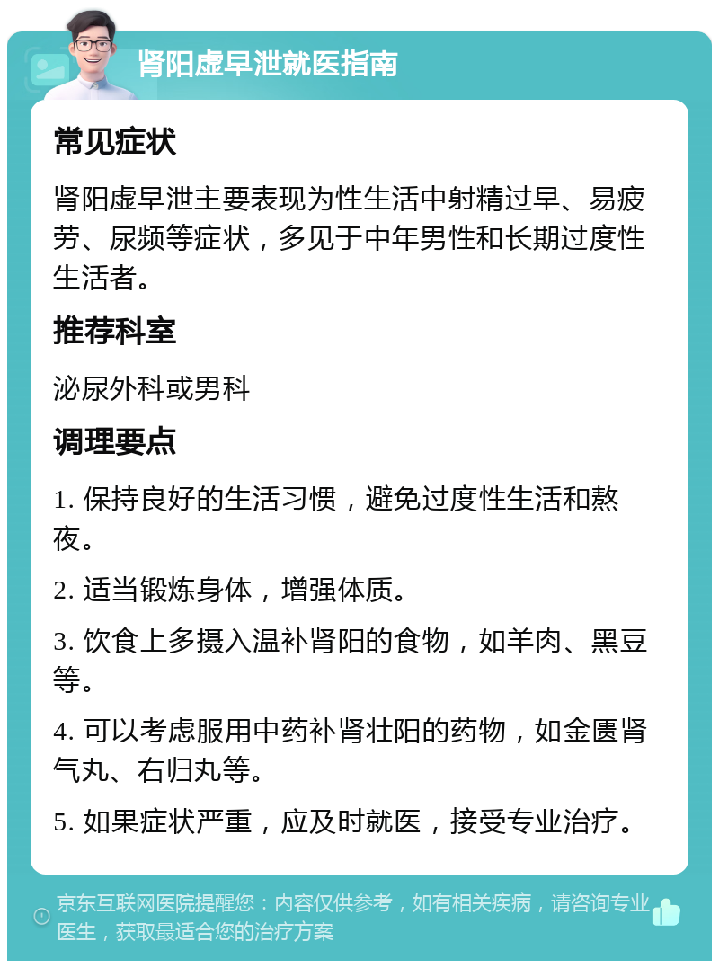 肾阳虚早泄就医指南 常见症状 肾阳虚早泄主要表现为性生活中射精过早、易疲劳、尿频等症状，多见于中年男性和长期过度性生活者。 推荐科室 泌尿外科或男科 调理要点 1. 保持良好的生活习惯，避免过度性生活和熬夜。 2. 适当锻炼身体，增强体质。 3. 饮食上多摄入温补肾阳的食物，如羊肉、黑豆等。 4. 可以考虑服用中药补肾壮阳的药物，如金匮肾气丸、右归丸等。 5. 如果症状严重，应及时就医，接受专业治疗。